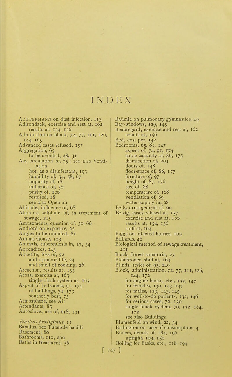 I N AcHTERMANN on dust infeclioii, 113 Adirondack, exercise and rest at, 162 results at, 154, 156 Administration block, 72, 77, III, 126, 144, 165 Advanced cases refused, 157 Aggregation, 65 to be avoided, 28, 31 Air, circulation of, 75 ; see also Venti- lation hot, as a disinfectant, 195 humidity of, 34, 58, 67 impurity of, 18 influence of, 58 purity of, 100 respired, 18 see also Open air Altitude, influence of, 68 Alumina, sulphate of, in treatment of sewage, 215 Amusements, question of, 30, 66 Andrord on exposure, 22 Angles to be rounded, 81 Animal-house, 123 Animals, tuberculosis in, 17, 54 Appendices, 143 Appetite, loss of, 52 and open-air life, 24 and smell of cooking, 26 Arcachon, results at, 155 Arosa, exercise at, 163 single-block system at, 165 Aspect of bedrooms, 91, 174 of buildings, 74, 173 southerly best, 75 Atmosphere, see Air Attendants, 85 Autoclave, use of, 118, 191 Bacillus prodigiosiis, 11 Bacillus, see Tubercle bacilli Basement, 80 Bathrooms, no, 209 Baths in treatment, 56 EX Baiimle on pulmonary gymnastics, 49 Bay-windows, 129, 14.5 Beauregard, exercise and rest at, 162 results at, 156 Bed, cost per, 142 Bedrooms, 65, 81, 147 aspect of, 74, 91, 174 cubic capacity of, 86, 175 disinfection of, 204 doors of, 148 floor-space of, 88, 177 furniture of, 97 height of, 87, 176 size of, 88 temperature of, 188 ventilation of, 89 water-supply in, 98 Bells, arrangement of, 99 Belzig, cases refused at, 157 exercise and rest at, lOO results at, 154, 156 staffs at, 164 Biggs on infected houses, 109 Billiards, 48 Biological method of sewage treatment, 211 Black Forest sanatoria, 23 Bleichroder, staff at, 164 Blinds, styles of, 93, 149 Block, administration, 72, 77, in, 126, 144, 172 for engine-house, etc., 132, 147 for females, 130, 143, 147 for males, 129, 143, 145 for well-to-do patients, 132, 146 for serious cases, 72, 130 single-block system, 70, 132, 164, 172 see also Buildings Blumenfeld on wind, 22, 34 Hodington on cure of consumption, 4 Boilers, details of, 184, 196 upright, 103, 150 Boiling for flasks, etc., 118, 194