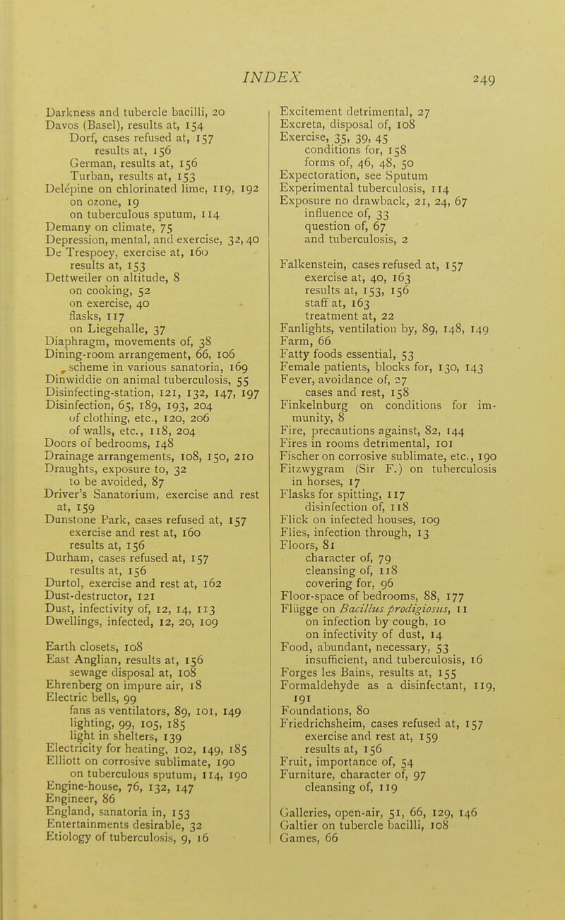 Darkness and tubercle bacilli, 20 Davos (Basel), results at, 154 Dorf, cases refused at, 157 results at, 156 German, results at, 156 Turban, results at, 153 Delepine on chlorinated lime, 119, 192 on ozone, 19 on tuberculous sputum, 114 Demany on climate, 75 Depression, mental, and exercise, 32,40 De Trespoey, exercise at, 160 results at, 153 Dettweiler on altitude, 8 on cooking, 52 on exercise, 40 flasks, 117 on Liegehalle, 37 Diaphragm, movements of, 38 Dining-room arrangement, 66, 106 , scheme in various sanatoria, 169 Dinwiddle on animal tuberculosis, 55 Disinfecting-station, 121, 132, 147, 197 Disinfection, 65, 189, 193, 204 of clothing, etc., 120, 206 of walls, etc., 118, 204 Doors of bedrooms, 148 Drainage arrangements, 108, 150, 210 Draughts, exposure to, 32 to be avoided, 87 Driver's Sanatorium, exercise and rest at, 159 Dunstone Park, cases refused at, 157 exercise and rest at, 160 results at, 156 Durham, cases refused at, 157 results at, 156 Durtol, exercise and rest at, 162 Dust-destructor, 121 Dust, infectivity of, 12, 14, 113 Dwellings, infected, 12, 20, 109 Earth closets, 108 East Anglian, results at, 156 sewage disposal at, 108 Ehrenberg on impure air, 18 Electric bells, 99 fans as ventilators, 89, loi, 149 lighting, 99, 105, 185 light in shelters, 139 Electricity for heating, 102, 149, 185 Elliott on corrosive sublimate, 190 on tuberculous sputum, 114, 190 Engine-house, 76, 132, 147 Engineer, 86 England, sanatoria in, 153 Entertainments desirable, 32 Etiology of tuberculosis, 9, 16 Excitement detrimental, 27 Excreta, disposal of, 108 Exercise, 35, 39, 45 conditions for, 158 forms of, 46, 48, 50 Expectoration, see Sputum Experimental tuberculosis, 114 Exposure no drawback, 21, 24, 67 influence of, 33 question of, 67 and tuberculosis, 2 Falkenstein, cases refused at, 157 exercise at, 40, 163 results at, 153, 156 staff at, 163 treatment at, 22 Fanlights, ventilation by, 89, 148, 149 Farm, 66 Fatty foods essential, 53 Female patients, blocks for, 130, 143 Fever, avoidance of, 27 cases and rest, 158 Finkelnburg on conditions for im- munity, 8 Fire, precautions against, 82, 144 Fires in rooms detrimental, loi Fischer on corrosive sublimate, etc., 190 Fiizwygram (Sir F.) on tuberculosis in horses, 17 Flasks for spitting, 117 disinfection of, 118 Flick on infected houses, 109 Flies, infection through, 13 Floors, 81 character of, 79 cleansing of, 118 covering for, 96 Floor-space of bedrooms, 88, 177 FlUgge on Bacillus prodigiosus, 11 on infection by cough, 10 on infectivity of dust, 14 Food, abundant, necessary, 53 insufficient, and tuberculosis, 16 Forges les Bains, results at, 155 Formaldehyde as a disinftctant, 119, 191 Foundations, 80 Friedrichsheim, cases refused at, 157 exercise and rest at, 159 results at, 156 Fruit, importance of, 54 Furniture, character of, 97 cleansing of, 119 Galleries, open-air, 51, 66, 129, 146 Galtier on tubercle bacilli, 108 Games, 66