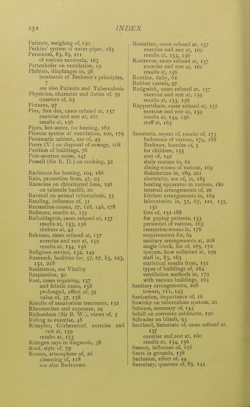 Patients, weighing of, 130 Perkins' system of water-pipe=, 185 Personnel, 83, 85, 111 of various sanatoria, 163 Pettenkofer on ventilation, 19 Phthisis, diaphragm in, 38 treatment of Brehmer's principles, 7 see also Patients and Tuberculosis Physician, character and duties of, 59 quarters of, 65 Pictures, 97 Pins, San des, cases refused at, 157 exercise and rest at, 161 results at, 156 Pipes, hot-water, for healing, 182 Plenum system of ventilation, 100, 179 Pneumatic cabinet, use of, 49 Poore (V.) on disposal of sewage, 108 Position of buildings, 76 Post-mortem room, 147 Powell (Sir R. D.) on cooking, 52 Radiators for heating, 104, 186 Rain, protection from, 47, 93 Ransome on chlorinated lime, 192 on tubercle bacilli, 20 Ravenel on animal tuberculosis, 55 Reading, influence of, 31 Recreation-rooms, 27, 128, 146, 178 Refsnaes, results at, 155 Reiboldsgriin, cases refused at, 157 results at, 153, 156 shelters at, 42 Reknaes, cases refused at, 157 exercise and rest at, 159 results at, 154, 156 Religious service, 132, 149 Research, facilities for, 57, 67, 83, 123, 151, 218 Resistance, see Vitality Respiration, 50 Rest, cases requiring, 157 and febrile cases, 158 prolonged, effect of, 39 value of, 37, 158 Results of sanatorium treatment, 152 Rheumatism and exposure, 24 Richardson (Sir B. W.), views of, 5 Riding as exercise, 48 Rompler, Gorbersdorf, exercise and rest at, 159 results at, 153 Rontgen rays in diagnosis, 38 Roof, style of, 79 Rooms, atmosphere of, 26 cleansing of, 118 see also Bedrooms Rossclare, cases refused at, 157 exercise and rest at, 160 results at, 153, 156 Rostrevor, cases refused at, 157 exercise and rest at, 161 results at, 156 Routine, daily, 62 Rubber casters, 97 Rudgwick, cases refused at, 157 exercise and rest at, 159 results at, 153, 156 Ruppertshain, cases refused at, 157 exercise and rest at, 159 results at, 154, 156 staff at, 163 Sanatoria, aspect of, results of, 173 bedrooms of various, 174, 188 Brehmer, founder of, 5 for children, 155 cost of, 142 daily routine in, 62 dining-rooms of various, 169 disinfection in, 189, 201 electricity, use of, in, 185 heating apparatus in various, 180 internal arrangements of, 26 kitchen arrangements in, 169 laboratories in, 57, 67, 121, 135, 151 lists of, 152-188 for paying patients, 153 personnel of various, 163 recreation-rooms in, 178 requirements for, 64 sanitary arrangements at, 208 single-block, list of, 165, 172 sputum, how collected at, 199 staff in, 83, 163 statistical results from, 152 types of buildings of, 164 ventilation methods in, 179 with various buildings, 165 Sanitary arrangements, 208 towers. III, 145 Sanitation, importance of, 16 Sawizky on tuberculous sputum, 20 Scheme, summary of, 143 Schill on corrosive sublimate, 190 Schrader on blinds, 93 Scotland, Sanatoria of, cases refused at, 157 exercise and rest at, 160 results at, 154, 156 Season, influence of, 156 Seats in grounds, 138 Seclusion, effect of, 44 Secretary, quarters of, 85, 144