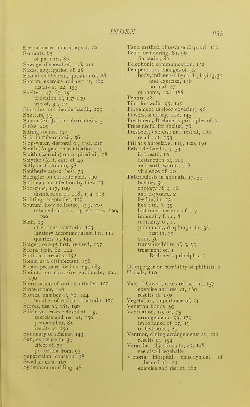 Serious cases housed apart, 72 Servants, S5 of patients, 86 Sewage, disposal of, 108, 211 Sexes, aggregation of, 28 Sexual excitement, question of, 28 Sharon, exercise and rest at, 162 results at, 22, 153 Shelters, 47, 67, 151 provision of, 137-139 use of, 34, 42 Shottlius on tubercle bacilli, 109 Shutters, 93 Simon (Sir J.) on tuberculosis, 3 Sinks, 209 Sitting-rooms, 146 Skin in tuberculosis, 56 Slop-water, disposal of. no, 216 Smith (Angus) on ventilation, 19 Smith (Lorrain) on respired air, 18 Smythe (M.), case of, 49 Solly on Colorado, 58 Southerly aspect best, 75 Spengler on carbolic acid. 190 Spillman on infection by flies, 13 Spit-cups, 117, 199 disinfection of, 118, 194, 203 Spitting receptacles, 116 Sputum, how collected, 199, 201 tuberculous, 10, 14, 20, 114, 190, 199 Stafif, 83 at various sanatoria, 163 lavatory accommodation for, III quarters of, 144 Stages, except first, refused, 157 Stairs, teak, 82, 144 Statistical results, 152 Steam as a disinfectant, 196 Steam-pressure for heating, 183 Steinitz on corrosive sublimate, etc., 190 Sterilization of various articles, 120 Store-rooms, 146 Stories, number of, 78, 144 number of various sanatoria, 170 Stoves, use of, 181, 196 Siilzhayn, cases refused at, 157 exercise and rest at, 159 personnel at, 85 results at, 156 Summary of scheme, 143 Sun, exposure to, 34 effect of, 75 protection from, 93 Supervision, constant, 58 vSwedish cars, 107 Sydenham on riding, 48 Tank method of sewage disposal, no Teak for flooring, 81, 96 for stairs, 82 Telephonic communication, 152 Temperature, changes of, 32 body, influenced by card-playing, 31 and exercise, 158 normal, 27 of rooms, 104, 188 Tennis, 48 Tiles for walls, 95, 147 Torgament as floor covering, 96 Towers, sanitary, 112, 145 Treatment, Brehmer's principles of, 7 Trees useful for shelter, 76 Trespoey, exercise and rest at, 160 results at, 153 Trillat's autoclave, 119, 120, 191 Tubercle bacilli, 9, 54 in breath, 10 destruction of, 113 and earth-worms, 108 virulence of, 20 Tuberculosis in animals, 17, 55 bovine, 54 etiology of, 9, 16 and exposure, 2 feeding in, 53 heait in, 6, 35 historical account of, 1-7 immunity from, 8 mortality of, 17 pulmonary, diaphragm in, 38 rest in, 39 skin, 56 transmissibility of, 3, 55 treatment of, i Brehmer's principles, 7 Ullesperger on curability of phthisis, 2 Urinals, iio Vale of Clvvyd, cases refused at, 157 exercise and rest at, 160 results at, 156 Vegetables, importance of, 54 Venetian blinds, 93 Ventilation, 19, 64, 75 arrangements, 99, 179 importance of, 17, 19 of bedrooms, 89 Ventnor, dining arrangements at, 106 results at, 154 Verandas, objeciions to, 43, 148 see also Liegehalle Victoria Hospital, employment of heated air, 23 exercise and rest at, 162