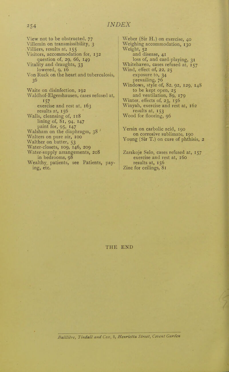 View not to be obstructed, 77 Villemin on transmissibility, 3 Villiers, results at, 155 Visitors, accommodation for, 132 question of, 29, 66, 149 Vitality and draughts, 33 lowered, 9, 16 Von Ruck on the heart and tuberculosis, 36 Waite on disinfection, 192 Waldhof-Elgershausen, cases refused at, 157 exercise and rest at, 163 results at, 156 Walls, cleansing of, 118 lining of, 81, 94, 147 paint for, 95, 147 Walsham on the diaphragm, 38 ' Walters on pure air, 100 Walther on butter, 53 Water-closets, 109, 146, 209 Water-supply arrangements, 208 in bedrooms, 98 Wealthy^ patients, see Patients, pay- ing, etc. I Weber (Sir H.) on exercise, 40 Weighing accommodation, 130 [ Weight, 52 and disease, 41 loss of, and card-playing, 31 Whitehaven, cases refused at, 157 Wind, effect of, 22, 25 exposure to, 34 prevailing, 76 Windows, style of, 82, 92, 129, 148 to be kept open, 25 and ventilation, 89, 179 Winter, effects of, 23, 156 Winyah, exercise and rest at, 162 results at, 153 Wood for flooring, 96 Yersin on carbolic acid, 190 on corrosive sublimate, 190 Young (Sir T.) on cure of phthisis, 2 Zarskoje Selo, cases refused at, 157 exercise and rest at, 160 results at, 156 I Zinc for ceilings, 81 THE END Baillih c, Tindall and Cox, 8, Henrietta Street, Covent Garden