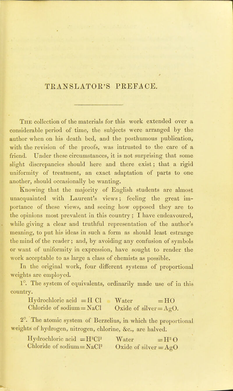 TEANSLATOE'S PREFACE. The collection of the materials for this work extended over a considerable period of time, the subjects were arranged by the author when on his death bed, and the posthumous publication, with the revision of the proofs, was intrusted to the care of a friend. Under these circumstances, it is not surprising that some slight discrepancies should here and there exist; that a rigid uniformity of treatment, an exact adaptation of parts to one another, should occasionally be wanting. Knowing that the majority of English students are almost unacquainted with Laurent's views; feeling the great im- portance of these views, and seeing how opposed they are to the opinions most prevalent in this country ; I have endeavoured, while giving a clear and truthful representation of the author's meaning, to put his ideas in such a form as should least estrange the mind of the reader; and, by avoiding any confusion of symbols or want of uniformity in expression, have sought to render the work acceptable to as large a class of chemists as possible. In the original work, four different systems of proportional weights are employed. 1°. The system of equivalents, ordinarily made use of in this country. Hydrochloric acid = H CI Water = HO Chloride of sodium = NaCl Oxide of silver = Ao;0. 2° The atomic system of Berzelius, in which the proportional weights of hydrogen, nitrogen, chlorine, &c., are halved. Hydrochloric acid =H2CP Water ^H^O Chloride of sodium = NaCP Oxide of silver =AfrO