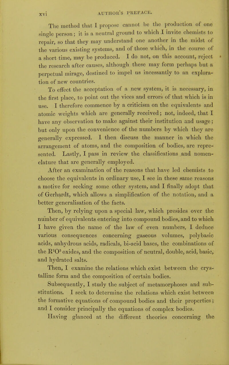 Tlie method that I propose cannot he tlie production of one single person; it is a neutral ground to which I invite chemists to repair, so that they may understand one another in the midst of the various existing systems, and of those which, in the course of a short time, may be produced. I do not, on this account, reject the research after causes, although these may form perhaps but a perpetual mirage, destined to impel us incessantly to an explora- tion of new countries. To effect the acceptation of a new system, it is necessary, in the first place, to point out the vices and errors of that which is in use. I therefore commence by a criticism on the equivalents and atomic weights which are generally received; not, indeed, that I have any observation to make against their institution and usage; but only upon the convenience of the numbers by which they are generally expressed. 1 then discuss the manner in which the arrangement of atoms, and the composition of bodies, are repre- sented. Lastly, I pass in review the classifications and nomen- clature that are generally employed. After an examination of the reasons that have led chemists to choose the equivalents in ordinary use, I see in these same reasons a motive for seeking some other system, and I finally adopt that of Gerhardt, which allows a simplification of the notation, and a better generalisation of the facts. Then, by relying upon a special law, which presides over the number of equivalents entering into compound bodies, and to which I have given the name of the law of even numbers, I deduce various consequences concerning gaseous volumes, polybasic acids, anhydrous acids, radicals, bi-acid bases, the combinations of the E,^0^ oxides, and the composition of neutral, double, acid, basic, and hydrated salts. Then, I examine the relations which exist between the crys- talline form and the composition of certain bodies. Subsequently, I study the subject of metamorphoses and sub- stitutions. I seek to determine the relations which exist between the formative equations of compound bodies and their properties; and I consider principally the equations of complex bodies. Having glanced at the different theories concerning the