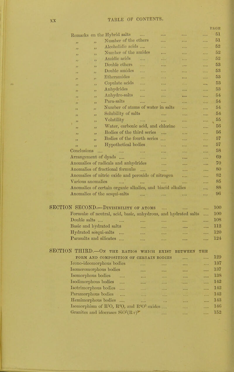 I'AOE IvCHlill KS Ull f-Tip TTvhrid salts .... 51 j» )J Number of the ethers 51 tf >3 Alcoholidio acids .... 52 7) >> Number of the amides 52 >> yj Amidic acids .... 52 >) 35 Double others .... 53 3> Double amides .... 53 J> J* Ethcramides 53 3> JJ Copulate acids 53 )i Anhydrides .... 53 Anhydi'o-salts .... 54 Para-salts .... 54 Number of atoms of water in salts .... 54 Solubility of salts .... 54 3 ) Volatility .... 55 1 » J3 Water, carbonic acid, and chlorine .... 56 >> Bodies of the third series .... .... 56 Bodies of the fourth series .... .... 57 » 33 Hypothetical bodies .... 57 Conclusions .... 58 Arrangement of dyads .... .... 69 Anomalies of radicals and anhydrides .... 70 Anomalies of fi-actional formula) .... .... 80 Anomalies of nitric oxide and peroxide of nitrogen .... 82 Various anomalies .... .... 85 Anomalies of certain organic alkalies, and biacid alkalies .... 88 Anomalies of the sesqui-salts .... 96 SECTION SECOND.—Divisibility of atoms .... 100 Formula) of neutral, acid, basic, anbydrous, and hydrated salts .... 100 Double salts .... .... .... .... .... .... 108 Basic and bydi'ated salts .... .... .... .... 112 Hydrated sesqui-salts .... .... .... .... .... 120 Parasalts and silicates .... .... .... .... .... 124 SECTION THIRD.—On the ratios which exist between the FORM AND COMPOSITION OF CERTAIN BODIES .... .... 129 Icono-ideomorphous bodies .... .... .... .... 137 Isomeromorphous bodies .... .... .... .... 137 Isomorpbous bodies .... .... .... .... .... 138 Isodimorphous bodies .... .... .... .... .... 142 Isotrimorphous bodies .... .... .... .... .... 142 Paramoi'phous bodies .... .... .... .... .... 142 Hemimorphous bodies .... .... ... .... .... 143 Isomorphism of R-Q, R'O, and R^O^ oxi<les .... .... .... 146 Granites and idocrases SiO^Rr)*' .... .... .... 152