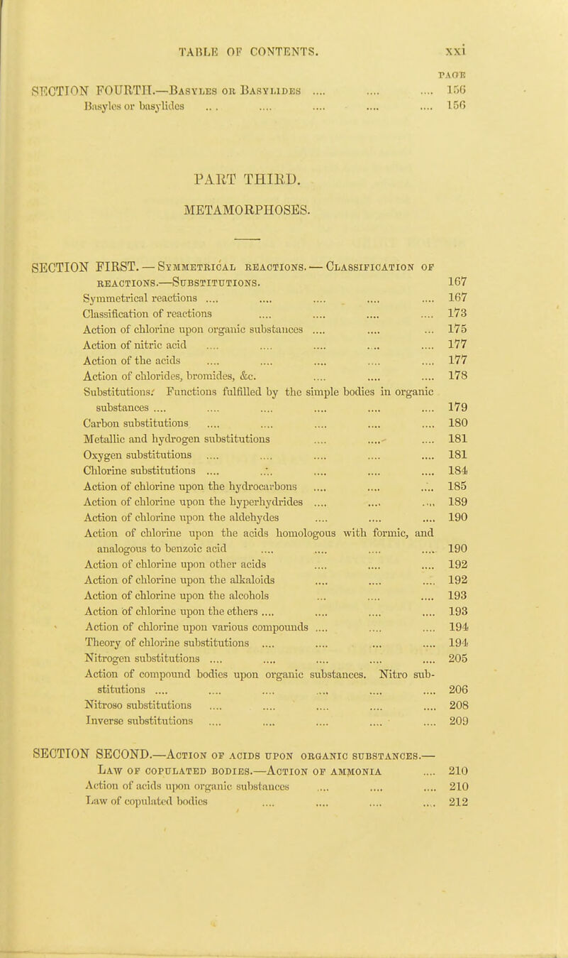 TAOH SF.CTION FOURTH.—Basyles oil Basyudes .... .... .... ir,0 Uiisylcs or basylidcs ... .... .... .... .... 150 PART THIED. METAMORPHOSES. SECTION FIRST. — Symmetrical reactions. — Classification of REACTIONS.—Stibstittitions. 167 Symmetrical reactions .... .... .... .... .... 167 Classification of reactions .... .... .... .... l73 Action of chlorine upon organic substances .... .... ... 175 Action of nitric acid .... .... .... ... .... 177 Action of the acids .... .... .... .... .... 177 Action of chlorides, bromides, &c. .... .... .... 178 Substitutions; Functions fulfilled by the simple bodies in organic substances .... .... .... .... .... .... 179 Carbon substitutions .... .... .... .... .... 180 Metallic and hydi-ogen substitutions .... .... .... 181 Oxygen substitutions .... .... .... .... .... 181 Chlorine substitutions .... .... .... .... 184 Action of chlorine upon the hydrocarbons .... .... .... 185 Action of chlorine upon the hyperhydrides .... .... .... 189 Action of chlorine \ipon the aldehydes .... .... .... 190 Action of chloi'ine upon the acids homologous with formic, and analogous to benzoic acid .... .... .... .... 190 Action of chlorine upon other acids .... .... .... 192 Action of chlorine upon the alkaloids .... .... .... 192 Action of chlorine upon the alcohols ... .... .... 193 Action of chlorine upon the ethers .... .... .... .... 193 Action of chlorine upon various compounds .... .... .... 194 Theory of chloi'ine substitutions .... .... ... .... 194 Nitrogen substitutions .... .... .... .... .... 205 Action of compound bodies upon organic substances. Nitro sub- stitutions .... .... .... .... .... .... 206 Nitroso substitutions .... .... .... .... .... 208 Inverse substitutions .... .... .... .... .... 209 SECTION SECOND.—Action op acids upon organic substances.— Law of copulated bodies.—Action op amjvionia .... 210 Action of acids upon organic substances .... .... .... 210 Law of copulated bodies .... .... .... .... 212