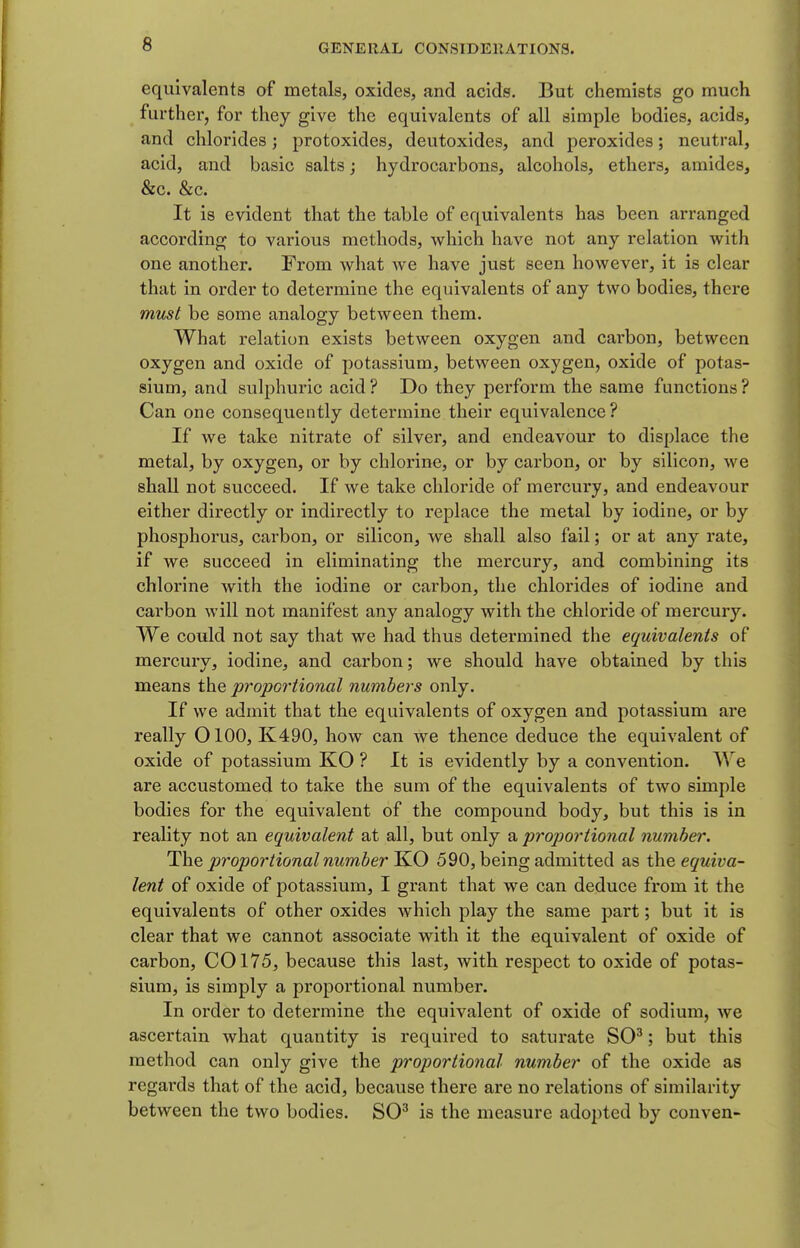 equivalents of metals, oxides, and acids. But chemists go much further, for they give the equivalents of all simple bodies, acids, and chlorides; protoxides, deutoxides, and peroxides; neutral, acid, and basic salts; hydrocarbons, alcohols, ethers, amides, &c. &c. It is evident that the table of equivalents has been arranged according to various methods, which have not any relation with one another. From what we have just seen however, it is clear that in order to determine the equivalents of any two bodies, there must be some analogy between them. What relation exists between oxygen and carbon, between oxygen and oxide of potassium, between oxygen, oxide of potas- sium, and sulphuric acid ? Do they perform the same functions ? Can one consequently determine their equivalence ? If we take nitrate of silver, and endeavour to displace the metal, by oxygen, or by chlorine, or by carbon, or by silicon, we shall not succeed. If we take chloride of mercury, and endeavour either directly or indirectly to replace the metal by iodine, or by phosphorus, carbon, or silicon, we shall also fail; or at any rate, if we succeed in eliminating the mercury, and combining its chlorine with the iodine or carbon, the chlorides of iodine and carbon will not manifest any analogy with the chloride of mercury. We could not say that we had thus determined the equivalents of mercury, iodine, and carbon; we should have obtained by this means the proportional numbers only. If we admit that the equivalents of oxygen and potassium are really OlOO, K490, how can we thence deduce the equivalent of oxide of potassium KO ? It is evidently by a convention. We are accustomed to take the sum of the equivalents of two simple bodies for the equivalent of the compound body, but this is in reality not an equivalent at all, but only a proportional number. The proportional number 590, being admitted as the equiva- lent of oxide of potassium, I grant that we can deduce from it the equivalents of other oxides Avhich play the same part; but it is clear that we cannot associate with it the equivalent of oxide of carbon, CO 175, because this last, with respect to oxide of potas- sium, is simply a proportional number. In order to determine the equivalent of oxide of sodium, we ascertain what quantity is required to saturate SO^; but this method can only give the proportional number of the oxide as regards that of the acid, because there are no relations of similarity between the two bodies. SO^ is the measure adopted by conven-