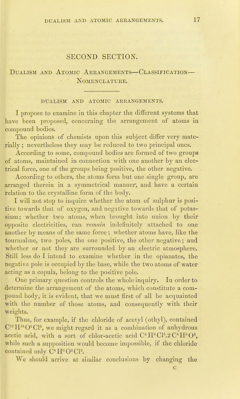 SECOND SECTION. Dualism and Atomic Arrangements—Classification— Nomenclature. dualism and atomic arrangements. I propose to examine in this chapter the different systems that have been proposed, concerning the arrangement of atoms in compound bodies. The opinions of chemists upon this subject differ very mate- rially ; nevertheless they may be reduced to two principal ones. According to some, compound bodies are formed of two groups of atoms, maintained in connection with one another by an elec- trical force, one of the groups being positive, the other negative. According to others, the atoms form but one single group, are arranged therein in a symmetrical manner, and have a certain relation to the crystalline form of the body. I will not stop to inquire whether the atom of sulphur is posi- tive towards that of oxygen, and negative towards that of potas- sium; whether two atoms, when brought into union by their ojDposite electricities, can remain indefinitely attached to one another by means of the same force ; whether atoms have, like the tourmaline, two poles, the one positive, the other negative; and whether or not they are surrounded by an electric atmosphere. Still less do I intend to examine whether in the opianates, the negative pole is occupied by the base, while the two atoms of water acting as a copula, belong to the positive pole. One primary question controls the whole inquiry. In order to determine the arrangement of the atoms, which constitute a com- pound body, it is evident, that we must first of all be acquainted with the number of those atoms, and consequently with their weights. Thus, for example, if the chloride of acetyl (othyl), contained Q12JJ18 QGQp^ we might regard it as a combination of anhydi'ous acetic acid, with a sort of chlor-acetic acid C^I-FCP.2C''PF0^ while such a supposition would become impossible, if the chloride contained only CIPO^CR We should arrive at similar conclusions by changing the c