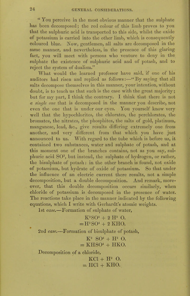  You perceive in tlie most obvious manner tliat the sulpliate has been decomposed; the red colour of this limb proves to you that the sulphui'ic acid is transported to this side, whilst the oxide of potassium is carried into the other limb, which is consequently coloured blue. Now, gentlemen, all salts are decomposed in the same manner, and nevertheless, in the j)resence of this glaring fact, you will meet with persons who venture to deny in the sulphate the existence of sulphuric acid and of potash, and to reject the system of dualism. What would the learned professor have said, if one of his auditors had risen and replied as follows:—By saying that all salts decompose themselves in this manner, your intention, without doubt, is to teach us that such is the case with the great majority; but for my part, I think the contrary. I think that there is not a single one that is decomposed in the manner you describe, not even the one that is under our eyes. You yourself know very well that the hypochlorites, the chlorates, the perchlorates, the bromates, the nitrates, the phosphites, the salts of gold, platinum, manganese, lead, &c., give results differing extremely one from another, and very different from that which you have just announced to us. With regard to the tube which is before us, it contained two substances, water and sulphate of potash, and at this moment one of the branches contains, not as you say, sul- phuric acid SO^, but instead, the sulphate of hydrogen, or rather, the bisulphate of potash: in the other branch is found, not oxide of potassium, but hydrate of oxide of potassium. So that under the influence of an electric current there results, not a simple decomposition, but a double decomposition. And remark, more- over, that this double decomposition occurs similarly, when chloride of potassium is decomposed in the presence of water. The reactions take place in the manner indicated by the following equations, which I write with Gerhardt's atomic weights. 1st case.—Formation of sulphate of water, K^SO^ + 2 O. = H2S0^ + 2KH0. 2nd case.—Formation of bisulphate of potash, SO^ + W O. = KHSO* + HKO. Decomposition of a chloride, KCl + H2 O. ^ HCl + KHO.