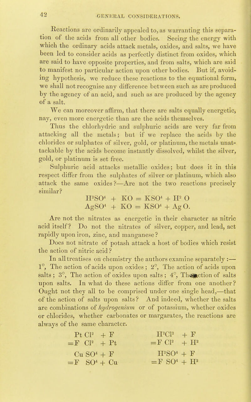 Reactions are ordinarily appealed to, as warranting this separa- tion of the acids from all other bodies. Seeing the energy with which the ordinary acids attack metals, oxides, and salts, we have been led to consider acids as perfectly distinct from oxides, which are said to have opposite properties, and from salts, which are said to manifest no particular action upon other bodies. But if, avoid- ing hypothesis, we reduce these reactions to the equational form, we shall not recognise any difference between such as arepi'oduced by the agency of an acid, and such as are produced by the agency of a salt. We can moreover affirm, that there are salts equally energetic, nay, even more energetic than are the acids themselves. Thus the chlorhydric and sulphuric acids are very far from attacking all the metals; but if we replace the acids by the chlorides or sulphates of silver, gold, or platinum, the metals unat- tackable by the acids become instantly dissolved, whilst the silver, gold, or platinum is set free. Sulphuric acid attacks metallic oxides; but does it in this respect differ from the sulphates of silver or platinum, which also attack the same oxides ?—Are not the two reactions precisely similar? H^SO^ + KO = KSO^ + O AgSO^ + KO = KSO^ + Ag O. Are not the nitrates as enero-etic in their character as nitric acid itself? Do not the nitrates of silver, copper, and lead, act rapidly upon iron, zinc, and manganese? Does not nitrate of potash attack a host of bodies which resist the action of nitric acid ? In all treatises on chemistry the authors examine separately :— 1°, The action of acids upon oxides ; 2°, The action of acids upon salts ; 3°, The action of oxides upon salts ; 4°, Th^ction of salts upon salts. In what do these actions differ from one another ? Ought not they all to be comprised under one single head,—that of the action of salts upon salts ? And indeed, whether the salts are combinations of liydrogenium or of potassium, Avhether oxides or chlorides, whether carbonates or margarates, the reactions are always of the same character. Pt CP + F IPCP + F =F CP + Pt =F CP + Cu SO^ + F H'SO^ + F = F SO^ + Cu =F S0« + W