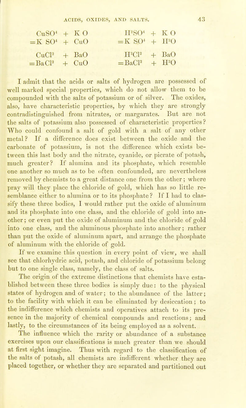CuSO' + KO IPSO' + KG =K SO' + CuO =K SO' + IPO CuCP + BaO II^CP + BaO = BaCP + CuO =BaCP + IPO I admit that the acids or salts of hydrogen are possessed of well mai-ked special pi-operties, Avhich do not allow them to be compounded with the salts of potassium or of silver. The oxides, also, have characteristic properties, by which they are strongly contradistinguished from nitrates, or margarates. But are not the salts of potassium also possessed of characteristic properties ? Who could confound a salt of gold with a salt of any other metal? If a difference does exist between the oxide and the carbonate of potassium, is not the difference which exists be- tween this last body and the nitrate, cyanide, or picrate of potash, much greater? If alumina and its jihosphate, which resemble one another so much as to be often confounded, are nevertheless removed by chemists to a great distance one from the other; where pray will they place the chloride of gold, which has so little re- semblance either to alumina or to its phosphate ? If I had to clas- sify these three bodies, I would rather put the oxide of aluminum and its phosphate into one class, and the chloride of gold into an- other ; or even put the oxide of aluminum and the chloride of gold into one class, and the aluminous phosphate into another; rather than put the oxide of aluminum apart, and arrange the phosphate of aluminum with the chloride of gold. If we examine this question in every point of view, we shall see that chlorhydric acid, potash, and chloride of potassium belong but to one single class, namely, the class of salts. The origin of the extreme distinctions that chemists have esta- blished between these three bodies is simply due: to the physical states of hydrogen and of water; to the abundance of the latter; to the facility with which it can be eliminated by desiccation; to the indifference which chemists and operatives attach to its pre- sence in the majority of chemical compounds and reactions; and lastly, to the circumstances of its being employed as a solvent. The influence which the rarity or abundance of a substance exercises upon our classifications is much greater than we should at first sight imagine. Thus with regard to the classification of the salts of potash, all chemists are indifferent whether they are placed together, or whether they are separated and partitioned out