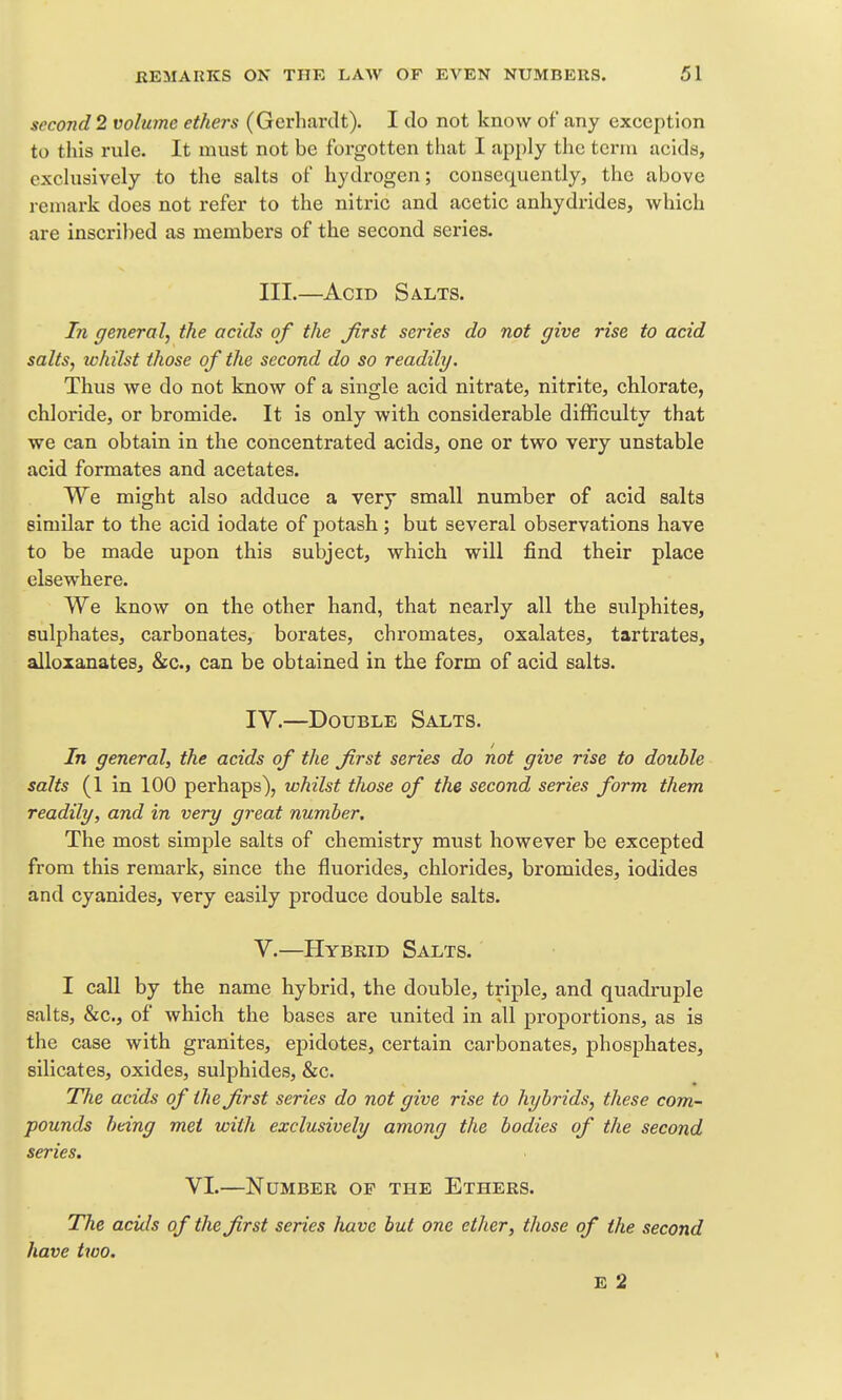 second 2 volume ethers (Gerhardt), I do not know of any exception to this rule. It must not be forgotten that I apply the term acids, exclusively to the salts of hydrogen; consequently, the above remark does not refer to the nitric and acetic anhydrides, which are inscribed as members of the second series. III.—Acid Salts. In general, the acids of the first series do not give rise to acid salts, whilst those of the second do so readily. Thus we do not know of a single acid nitrate, nitrite, chlorate, chloride, or bromide. It is only with considerable difficulty that we can obtain in the concentrated acids, one or two very unstable acid formates and acetates. We might also adduce a very small number of acid salts similar to the acid iodate of potash; but several observations have to be made upon this subject, which will find their place elsewhere. We know on the other hand, that nearly all the sulphites, sulphates, carbonates, borates, chromates, oxalates, tartrates, alloxanates, &c., can be obtained in the form of acid salts. IV.—Double Salts. In general, the acids of the first series do not give rise to double salts (1 in 100 perhaps), whilst tJiose of the second series form them readily, and in very great number. The most simple salts of chemistry must however be excepted from this remark, since the fluorides, chlorides, bromides, iodides and cyanides, very easily produce double salts. V.—Hybrid Salts. I call by the name hybrid, the double, triple, and quadruple salts, &c., of which the bases are united in all proportions, as is the case with granites, epidotes, certain carbonates, phosphates, silicates, oxides, sulphides, &c. The acids of the first series do not give rise to hybrids, these com- pounds being met with exclusively among the bodies of the second series. VI.—Number of the Ethers. The aciils of the first series have but one ether, those of the second have two. E 2 1