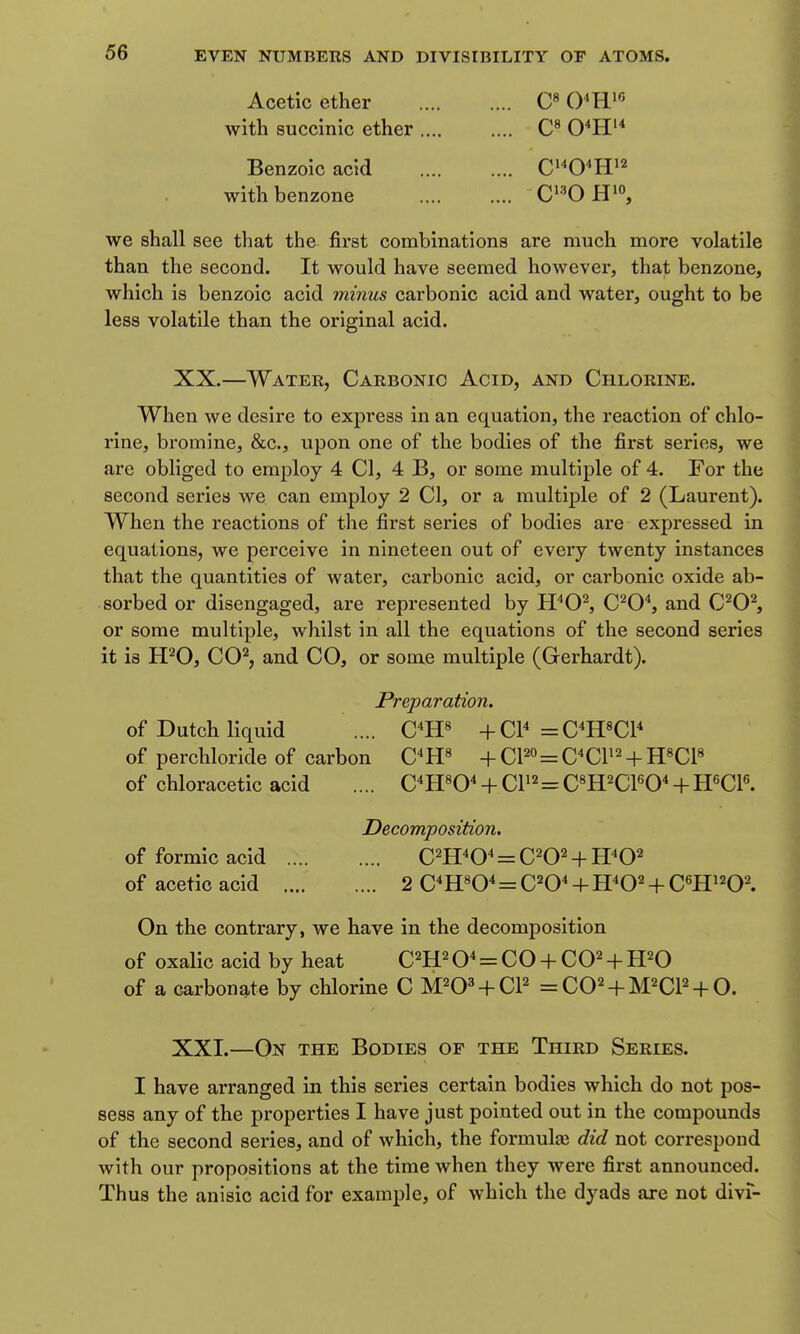 Acetic ether C» with succinic ether .... .... 0''H'* Benzoic acid C'^O^H^^ withbenzone C'^O we shall see that the first combinations are much more volatile than the second. It would have seemed however, that benzone, which is benzoic acid minus carbonic acid and water, ought to be less volatile than the original acid. XX. —Water, Carbonic Acid, and Chlorine. When we desire to express in an equation, the reaction of chlo- rine, bromine, &c., upon one of the bodies of the first series, we are obliged to employ 4 CI, 4 B, or some multiple of 4. For the second series we can employ 2 CI, or a multiple of 2 (Laurent). When the reactions of the first series of bodies are expressed in equations, we perceive in nineteen out of every twenty instances that the quantities of water, carbonic acid, or carbonic oxide ab- sorbed or disengaged, are represented by H^O^ C^O^, and C^O^ or some multiple, whilst in all the equations of the second series it is H^O, CC^, and CO, or some multiple (Gerhardt). Preparation. of Dutch liquid .... C*H« +QY =C^H«C1^ of perchloride of carbon C'W + CP° = C^CP^ + H^Cl^ of chloracetic acid .... C^H«0^ + CP2=CWCFO^ + H6CP. Decomposition, of formic acid C^H^O^ = C^O^ + H^O^ of acetic acid 2 C^H«0^ = C^O^ + H^O^ + Cm'^0\ On the contrary, we have in the decomposition of oxalic acid by heat C^H^O* = CO + CO^ + H^O of a carbonq,te by chlorine C M^O^ + CP =C02 + M2CP + 0. XXI. —On the Bodies of the Third Series. I have arranged in this series certain bodies which do not pos- sess any of the properties I have just pointed out in the compounds of the second series, and of which, the formulte did not correspond with our propositions at the time when they were first announced. Thus the anisic acid for example, of which the dyads are not divf-