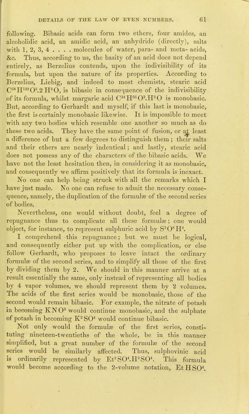 following. Bibasic acids can form two ethers, four amides, an alcoholidlc acid, an amidic acid, an anhydride (directly), salts with 1, 2, 3, 4 . . . . molecules of water, pai-a- and mcta- acids, &c. Thus, according to us, the basity of an acid does not depend entirely, as Berzelius contends, upon the indivisibility of its formula, but upon the nature of its properties. According to Berzelius, Liebig, and indeed to most chemists, stearic acid QC8PJ132Q5 2 U^O, is bibasic in consequence of the indivisibility of its formula, whilst margaric acid C^''H*'*'O^.H^O is monobasic. But, according to Gerhardt and myself, if this last is monobasic, the first is certainly monobasic likewise. It is impossible to meet with any two bodies Avhich resemble one another so much as do these two acids. They have the same point of fusion, or aj^ least a difference of but a few degrees to distinguish them ; their salts and their ethers are nearly indentical; and lastly, stearic acid does not possess any of the characters of the bibasic acids. We have not the least hesitation then, in considering it as monobasic, and consequently we affirm positively that its formula is inexact. No one can help being struck with all the remarks which I have just made. No one can refuse to admit the necessary conse- quence, namely, the duplication of the formulje of the second series of bodies. Nevertheless, one would without doubt, feel a degree of repugnance thus to complicate all these formulaa; one would object, for instance, to represent sulphuric acid by S^O^H^ I comprehend this repugnance; but we must be logical, and consequently either put up with the complication, or else follow Gerhardt, who proposes to leave intact the ordinary formulas of the second series, and to simplify all those of the first by dividing them by 2. We should in this manner arrive at a result essentially the same, only instead of representing all bodies by 4 vapor volumes, we should represent them by 2 volumes. The acids of the first series woiald be monobasic, those of the second would remain bibasic. For example, the nitrate of potash in becoming KNO^ would continue monobasic, and the sulphate of potash in becoming SO'' would continue bibasic. Not only would the formulas of the first series, consti- tuting nineteen-twentieths of the whole, be in this manner simplified, but a great number of the formulfe of the second series would be similarly affected. Thus, sulphovinic acid is ordinarily represented by Et^SC.H^SO. This formula would become according to the 2-volume notation, EtHSO'*.