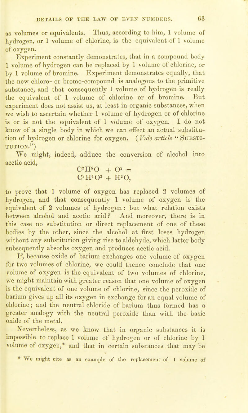 as volumes or equivalents. Thus, according to him, 1 volume of hydrogen, or 1 volume of chlorine, is the equivalent of 1 volume of oxygen. Experiment constantly demonstrates, that in a compound body 1 volume of hydrogen can be replaced by 1 volume of chlorine, or by 1 volume of bromine. Experiment demonstrates equally, that the new chloro- or bromo-compound is analogous to the primitive substance, and that consequently 1 volume of hydrogen is really the equivalent of 1 volume of chlorine or of bromine. But experiment does not assist us, at least In organic substances, when we wish to ascertain whether 1 volume of hydrogen or of chlorine is or is not the equivalent of 1 volume of oxygen. I do not know of a single body in which we can effect an actual substitu- tion of hydrogen or chlorine for oxygen. ( Vide article  Substi- tution.) We might, indeed, adduce the conversion of alcohol into acetic acid, C^H^O + 02 = to prove that 1 volume of oxygen has replaced 2 volumes of hydrogen, and that consequently 1 volume of oxygen is the equivalent of 2 volumes of hydrogen: but what relation exists between alcohol and acetic acid? And moreover, there is in this case no substitution or direct replacement of one of these bodies by the other, since the alcohol at first loses hydrogen without any substitution giving rise to aldehyde, which latter body subsequently absorbs oxygen and produces acetic acid. If, because oxide of barium exchanges one volume of oxygen for two volumes of chlorine, we could thence conclude that one volume of oxygen is the equivalent of two volumes of chlorine, we might maintain with greater reason that one volume of oxygen is the equivalent of one volume of chlorine, since the peroxide of barium gives up all its oxygen in exchange for an equal volume of chlorine; and the neutral chloride of barium thus formed has a greater analogy with the neutral peroxide than with the basic oxide of the metal. Nevertheless, as we know that in organic substances it is impossible to replace 1 volume of hydrogen or of chlorine by 1 volume of oxygen,* and that in certain substances that may be * We might cite as an example of the replacement of 1 volume of