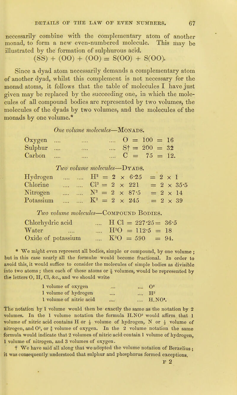necessarily combine with the complementary atom of another monadj to form a new even-numbered molecule. This may be illustrated by the formation of sulphurous acid. (SS) + (00) + (00) = S(00) + S(00). Since a dyad atom necessarily demands a complementary atom of another dyad, whilst this complement is not necessary for the monad atoms, it follows that the table of molecules I have just given may be replaced by the succeeding one, in which the mole- cules of all compound bodies are represented by two volumes, the molecules of the dyads by two volumes, and the molecules of the monads by one volume.* One volume molecules—Monads. Oxygen .... .... .... O = 100 = 16 Sulphur .... .... .... St = 200 = 32 Carbon .... .... .... C = 75 = 12. Two volume molecules—Dyads. Hydrogen = 2 x 6-25 =2x1 Chlorine CP = 2 x 221 = 2 x 35-5 Nitrogen = 2 x 87-5 = 2 x 14 Potassium = 2 x 245 = 2 x 39 Two volume molecules—Compound Bodies. Chlorhydric acid .... H CI = 227-25= 36-o Water .... .... H^O = 112-5 = 18 Oxide of potassium .... K^O = 590 = 94. * We might even represent all bodies, simple or compound, by one volume ; but in this case nearly all the formulae would become fractional. In order to avoid this, it would suffice to consider the molecules of simple bodies as divisible into two atoms ; then each of these atoms or ^ volumes, would be represented by the letters 0, H, CI, &c., and we should write 1 volume of oxygen .... .... 1 volume of hydrogen .... .... H'' I volume of nitric acid .... .... H.NO». The notation by 1 volume would then be exactly the same as the notation by 2 volumes. In the 1 volume notation the formula H.NO' would affirm that I volume of nitric acid contains H or 5 volume of hydrogen, N or 5 volume of nitrogen, and 0', or f volume of oxygen. In the 2 volume notation the same formula would indicate that 2 volumes of nitric acid contain 1 volume of hydrogen, 1 volume of nitrogen, and 3 volumes of oxygen. t We have said all along that we adopted the volume notation of Berzelius ; it was consequently understood that siilphur and phosphorus formed exceptions. F 2