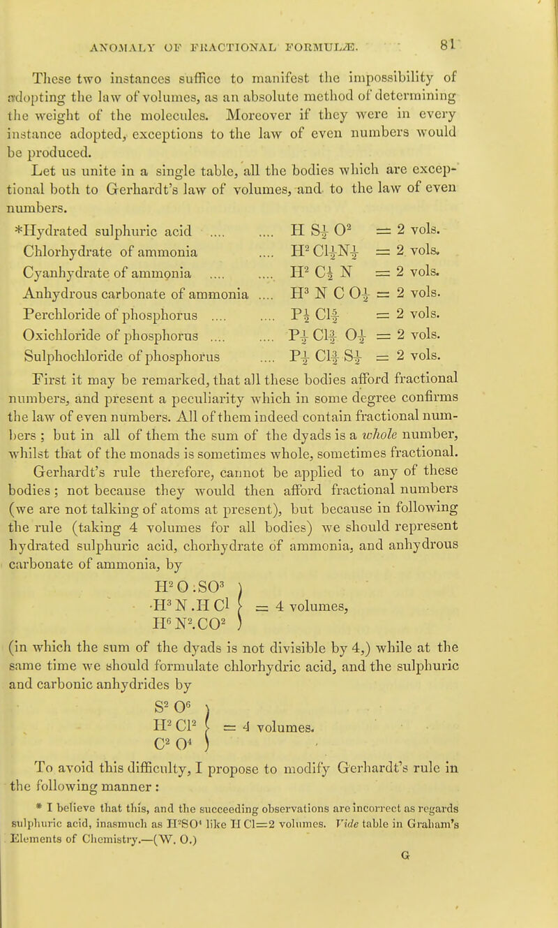 ANCMALY OV FKACTIONAL FORMULiE. 81- Tliese two instances suffice to manifest tlic impossibility of adopting the law of volumeSj as an absolute method of determining the weight of the molecules. Moreover if they were in every instance adopted, exceptions to the law of even numbers would be produced. Let us unite in a single table, all the bodies which are excep- tional both to Gerhardt's law of volumes, and to the law of even numbers. *Hydrated sulphuric acid H — 2 vols. Chlorhydrate of ammonia .... ffCliNi =2. vols. Cyanhydrate of ammonia N =2 vols. Anhydrous carbonate of ammonia .... N C = 2 vols. Perchloride of phosphorus P| Clf = 2 vols. Oxichloride of phosphorus Clf = 2 vols. Sulphochloride of phosphorus .... P^ Clf = 2 vols. First it may be remarked, that all these bodies afford fractional numbers, and present a peculiarity which in some degree confirms the law of even numbers. All of them indeed contain fractional num- bers ; but in all of them the sum of the dyads is a whole number, whilst that of the monads is sometimes Avhole, sometimes fractional. Gerhardt's rule therefore, cannot be applied to any of these bodies ; not because they would then afford fractional numbers (we are not talking of atoms at present), but because in following the rule (taking 4 volumes for all bodies) we should represent hydrated sulphuric acid, chorhydrate of ammonia, and anhydrous carbonate of ammonia, by •H^N.HCl [ =4 volumes, (in which the sum of the dyads is not divisible by 4,) while at the same time we should formulate chlorhydric acid, and the sulphuric and carbonic anhydrides by CP ^ ~ 4 volumes. To avoid this difficulty, I propose to modify Gerhardt's rule in the following manner: * I believe that this, and the succeeding observations are incorrect as regards sulphuric acid, inasmuch as H'^'SO'' like II Cl=2 volumes. Vide table in Graham's . Elements of Chemisti7.—(W. O.) G