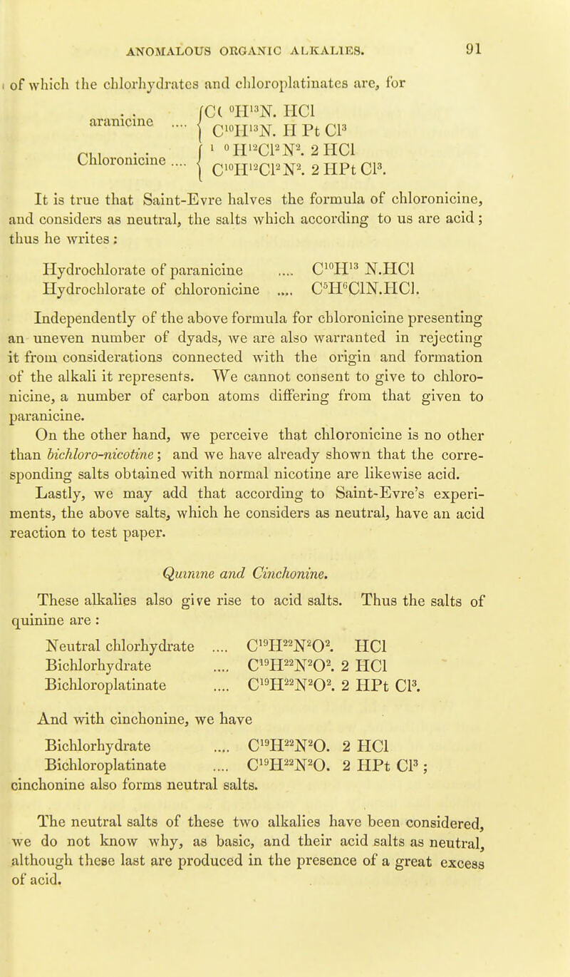 of which the chlorhydratcs and chloroplatinates are, for fC( °H'=^N. HCl aranicinc Chloronicine C'oir^N. II Pt CP ' «HWN'^ 2 HCl Qiojii^cpm 2HPtCP. It is true that Saint-Evre halves the formula of chloronicine, and considers as neutral, the salts which according to us are acid; thus he writes; Hydrochlorate ofparanicine .... C^^H^^^ N.HCl Hydrochlorate of chloronicine .... C^HeClN.HCl. Independently of the above formula for chloronicine presenting an uneven number of dyads, Ave are also warranted in rejecting it from considerations connected with the origin and formation of the alkali it represents. We cannot consent to give to chloro- nicine, a number of carbon atoms differing from that given to paranicine. On the other hand, we perceive that chloronicine is no other than hichloro-nicotine; and we have already shown that the corre- sponding salts obtained with normal nicotine are likewise acid. Lastly, we may add that according to Saint-Evre's experi- ments, the above salts, which he considers as neutral, have an acid reaction to test paper. Quinine and Cinchonine. These alkalies also give rise to acid salts. Thus the salts of quinine are : Neutral chlorhydrate .... C^m^''WO\ HCl Bichlorhydrate .... C^H^^N^O^. 2 HCl Bichloroplatinate .... C^^H^^N^O^ 2 HPt CP. And with cinchonine, we have Bichlorhydrate .... C^^H^^N^O. 2 PICl Bichloroplatinate .... Ci^H^^TO. 2 HPt CP ; cinchonine also forms neutral salts. The neutral salts of these two alkalies have been considered, Ave do not knoAV Avhy, as basic, and their acid salts as neutral, Although these last are produced in the presence of a great excess of acid.