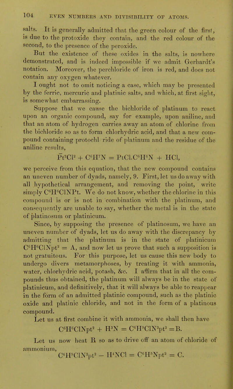 salts. It is generally aclmitted that the green colour of the first, 18 due to the protoxide they contain, and the red colour of the second, to the presence of the peroxide. But the existence of these oxides in the salts, is nowhere demonstrated, and is indeed impossible if we admit Gerhardt's notation. Moreover, the perchloride of iron is red, and does not contain any oxygen whatever. I ought not to omit noticing a case, which may be presented by the ferric, mercuric and platinic salts, and which, at first siglit, is somewhat embarrassing. Suppose that we cause the bichloride of platinum to react upon an organic compound, say for example, upon aniline, and that an atom of hydrogen carries away an atom of chlorine from the bichloride so as to form chlorhydric acid, and that a new com- pound containing protochl ride of i)]atinum and the residue of the aniline results, Pt^Cl^ + O'H^N = PtCl.CtPN + HCl, we perceive from this equation, that the new compound contains an uneven number of dyads, namely, 9. First, let us do away with all hypothetical arrangement, and removing the point, write simply CtFClNPt. We do not know, whether the chlorine in this compound is or is not in combination with the platinum, and consequently are unable to say, whether the metal is in the state of platinosum or platinicum. Since, by supposing the presence of platinosum, we have an uneven number of dyads, let us do away with the discrepancy by admitting that the platinum is in the state of platinicum C'H^ClNpt^ = A, and now let us prove that such a supposition is not gratuitous. For this purpose, let us cause this new body to undergo divers metamorphoses, by treating it with ammonia, Avater, chlorh3'dric acid, potash, Sec. I affirm that in all the com- pounds thus obtained, the platinum will always be in the state of platinicum, and definitively, that it will always be able to reappear in the form of an admitted platinic compound, such as the platinic oxide and platinic chloride, and not in the form of a platinous compound. Let us at first combine it with ammonia, we shall then have CTFClNpt^ + FPN = C«fPClN2pt2 =B. Let us now heat B so as to drive oflP an atom of chloride of ammonium, C''HClN2pt2 - II'NCI = C''lPNi)t2 = C.