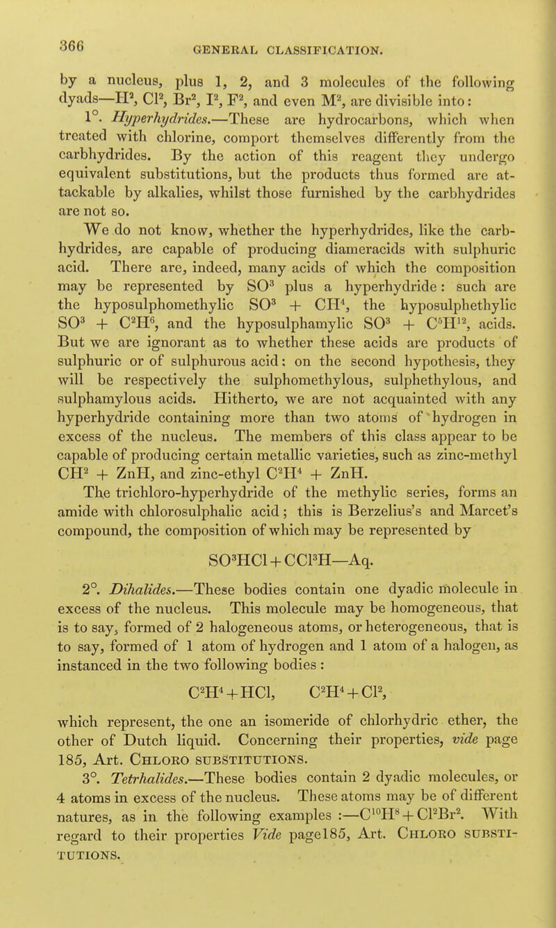 by a nucleus, plus 1, 2, and 3 molecules of the following dyads—IP, CP, Br\ I\ F^, and even M^, are divisible into: 1°. Hyperhydrides.—These are hydrocarbons, which when treated with chlorine, comport themselves differently from the carbhydrides. By the action of this reagent they undergo equivalent substitutions, but the products thus formed are at- tackable by alkalies, whilst those furnished by the carbhydrides are not so. We do not know, whether the hyperhydrides, like the carb- hydrides, are capable of producing diameracids with sulphuric acid. There are, indeed, many acids of which the composition may be represented by SO^ plus a hyperhydride: such are the hyposulphomethylic SO' + Cli'', the hyposulphethylic SO' + C^H^, and the hyposulphamylic SO' + acids. But we are ignorant as to whether these acids are products of sulphuric or of sulphurous acid; on the second hypothesis, they will be respectively the sulphomethylous, sulphethylous, and sulphamylous acids. Hitherto, we are not acquainted with any hyperhydride containing more than two atoms of'hydrogen in excess of the nucleus. The members of this class appear to be capable of producing certain metallic varieties, such as zinc-methyl CH^ + ZnH, and zinc-ethyl C^H + ZnH. The trichloro-hyperhydride of the methylic series, forms an amide with chlorosulphalic acid; this is Berzelius's and Marcet's compound, the composition of which may be represented by SO'HCl + CCPH—Aq. 2°. Dihalides.—These bodies contain one dyadic molecule in excess of the nucleus. This molecule may be homogeneous, that is to say^ formed of 2 halogeneous atoms, or heterogeneous, that is to say, formed of 1 atom of hydrogen and 1 atom of a halogen, as instanced in the two following bodies: C^H^+HCl, C^H^ + CP, which represent, the one an isomeride of chlorhydric ether, the other of Dutch liquid. Concerning their properties, vide page 185, Art. Chloro substitutions. 3°. Tetrhalides.—These bodies contain 2 dyadic molecules, or 4 atoms in excess of the nucleus. These atoms may be of different natures, as in the following examples :—C^°PP +CPBr^. With regard to their properties Vide pagel85. Art. Chloro substi- tutions.