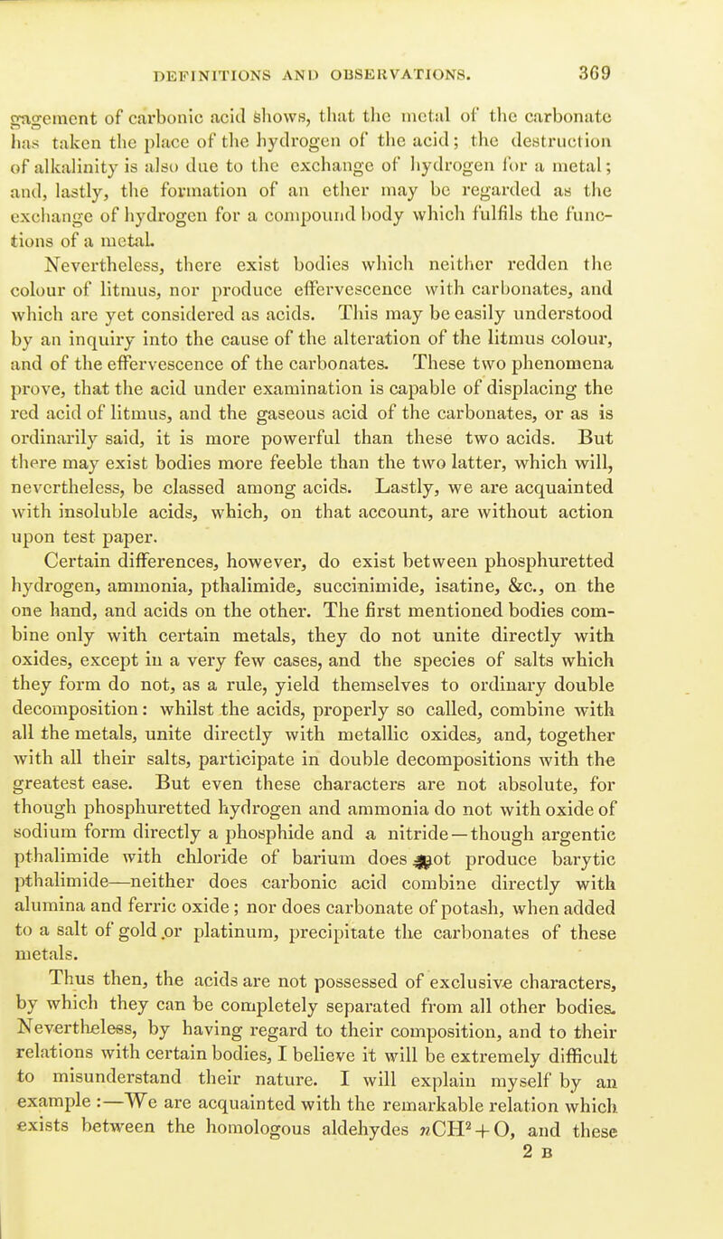 gngemcnt of carbonic acid feliows, that the metal of tlie carbonate has taken the place of the hydrogen of the acid; the destruction of alkalinity is also due to the exchange of hydrogen for a metal; and, lastly, the formation of an ether may be regarded as the exchange of hydrogen for a conipound body which fulfils the func- tions of a mctiiL Nevertheless, there exist bodies which neither redden the colour of litmus, nor produce effervescence with carbonates, and which are yet considered as acids. This may be easily understood by an inquiry into the cause of the alteration of the litmus colour, and of the effervescence of the carbonates. These two phenomena prove, that the acid under examination is capable of displacing the red acid of litmus, and the gaseous acid of the carbonates, or as is oi'dinarily said, it is more powerful than these two acids. But there may exist bodies more feeble than the two latter, which will, nevertheless, be classed among acids. Lastly, we are acquainted with insoluble acids, which, on that account, are without action upon test paper. Certain differences, however, do exist between phosphuretted hydrogen, ammonia, pthalimide, succinimide, isatine, &c., on the one hand, and acids on the other. The first mentioned bodies com- bine only with certain metals, they do not unite directly with oxides, except in a very few cases, and the species of salts which they form do not, as a rule, yield themselves to ordinary double decomposition: whilst the acids, properly so called, combine with all the metals, unite directly with metallic oxides, and, together with all their salts, participate in double decompositions with the greatest ease. But even these characters are not absolute, for though phosphuretted hydrogen and ammonia do not with oxide of sodium form directly a phosphide and a nitride —though argentic pthalimide with chloride of barium does Jj^ot produce barytic pthalimide—neither does carbonic acid combine directly with alumina and ferric oxide ; nor does carbonate of potash, when added to a salt of gold .or platinum, precipitate the carbonates of these metals. Thus then, the acids are not possessed of exclusive characters, by which they can be completely separated from all other bodies. Nevertheless, by having regard to their composition, and to their relations with certain bodies, I believe it will be extremely difficult to misunderstand their nature. I will explain myself by an example :—We are acquainted with the remarkable relation which exists between the homologous aldehydes wCH^ + O, and these 2 B