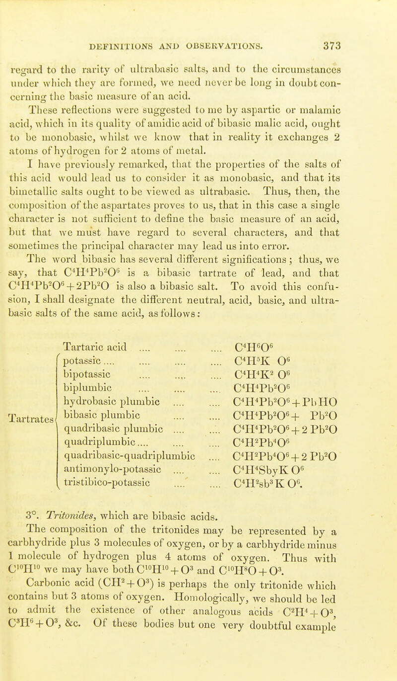 regard to the rarity of ultrabasic salts, and to the circumstances luuler which they are formed, we need never be lojig in doubt con- cerning the basic measure of an acid. These reflections were suggested to me by aspartic or malamic acid, which in its quality of amidicacid of bibasic malic acid, ought to be monobasic, whilst we know that in reality it exchanges 2 atoms of hydrogen for 2 atoms of metal. I have previously remarked, that the properties of the salts of this acid would lead us to consider it as monobasic, and that its bimetallic salts ought to be viewed as ultrabasic. Thus, then, the composition of the aspartates proves to us, that in this case a single character is not sufficient to define the basic measure of an acid, but that we must have regard to several characters, and that sometimes the principal character may lead us into error. The word bibasic has several different significations ; thus, we say, that C^H'Pb-O is a bibasic tarti'ate of lead, and that C^H^Pb=0« + 2Pb20 is also a bibasic salt. To avoid this confu- sion, I shall designate the different neutral, acid, basic, and ultra- basic salts of the same acid, as follows: Tartaric acid .... potassic .... bipotassic biplumbic hydrobasic plumbic Tartrates/ plumbic quadribasic plumbic .... quadriplumbic.... quadribasic-quadri plumbic antimonylo-potassic .... tristibico-potassic C^H^Pb^O'^ C^HWO^ + PbHO C^H^Pb^OH Pb'^O CTIWO« + 2Pb20 C^H^Pb^O^ C^HWOH2Pb20 CH^SbyK 0« C^H^sb^^K 0«. 3°. Tritonides, which are bibasic acids. The composition of the tritonides may be represented by a carbhydride plus 3 molecules of oxygen, or by a carbhydride minus 1 molecule of hydrogen plus 4 atoms of oxygen. Thus with (jiojjio may have both C'''Hi'' +and C^^usO + O^ Carbonic acid (CH^ + Qs) is perhaps the only tritonide which contains but 3 atoms of oxygen. Homologically, we should be led to admit the existence of other analogous acids C^H'^-I-O^ C^I-F + O^ &c. Of these bodies but one very doubtful exam^Dle'