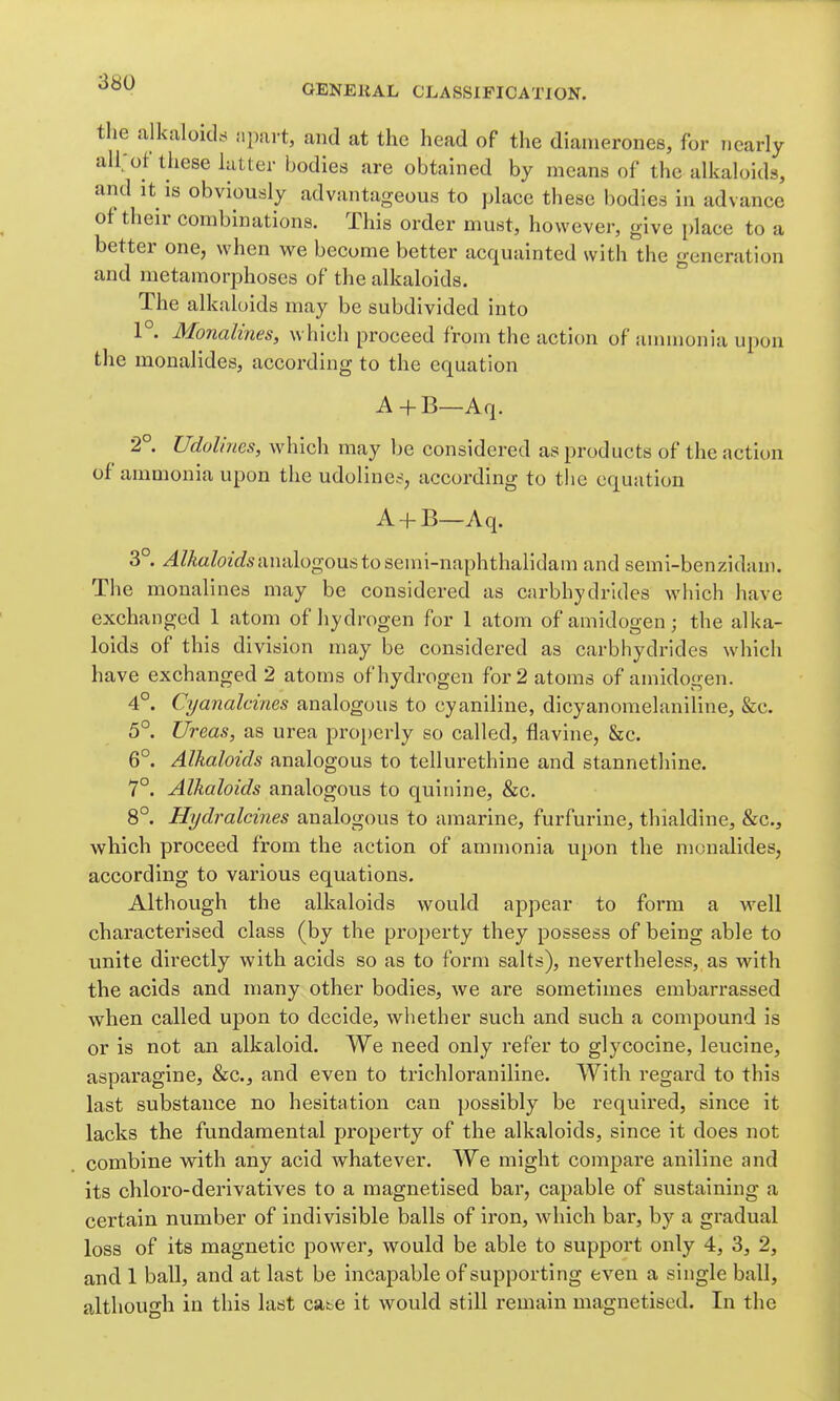 GENEKAL CLASSIFICATION. the alkaloicLs npurt, and at the head of the dianierones, for nearly all;ot these hitter bodies are obtained by means of the alkah>ids, and it is obviously advantageous to place these bodies in advance of their combinations. This order must, however, give place to a better one, when we become better acquainted with the generation and metamorphoses of the alkaloids. The alkaloids may be subdivided into 1°. Monalines, which proceed from the action of anunonia upon the monalides, according to the equation A+B—Aq. 2°. Udolines, Avhich may be considered as products of the action of ammonia upon the udolines, according to the equation A + B—Aq. 3°. ^/AaZozWs analogous to semi-naphthalidam and semi-benzidani. The monalines may be considered as carbhydrides which have exchanged 1 atom of hydrogen for 1 atom of amidogen; the alka- loids of this division may be considered as carbhydrides which have exchanged 2 atoms of hydrogen for 2 atoms of amidogen. 4°. Cyanalcines analogous to cyaniline, dicyanomelaniline, &c. 5°. Ureas, as urea properly so called, flavine, &c. 6°. Alkaloids analogous to tellurethine and stannethine. 7°. Alkaloids analogous to quinine, &c. 8°. Hydralcines analogous to amarine, furfurine, thialdine, &c.j which proceed from the action of ammonia upon the monalides, according to various equations. Although the alkaloids would appear to form a well characterised class (by the property they possess of being able to unite directly with acids so as to form salts), nevertheless, as with the acids and many other bodies, we are sometimes embarrassed when called upon to decide, whether such and such a compound is or is not an alkaloid. We need only refer to glycocine, leucine, asparagine, &c., and even to trichloraniline. With regard to this last substance no hesitation can possibly be required, since it lacks the fundamental property of the alkaloids, since it does not combine with any acid whatever. We might compare aniline and its chloro-derivatives to a magnetised bar, capable of sustaining a certain number of indivisible balls of iron, which bar, by a gradual loss of its magnetic power, would be able to support only 4, 3, 2, and 1 ball, and at last be incapable of supporting even a single ball, although in this last catie it would still remain magnetised. In the