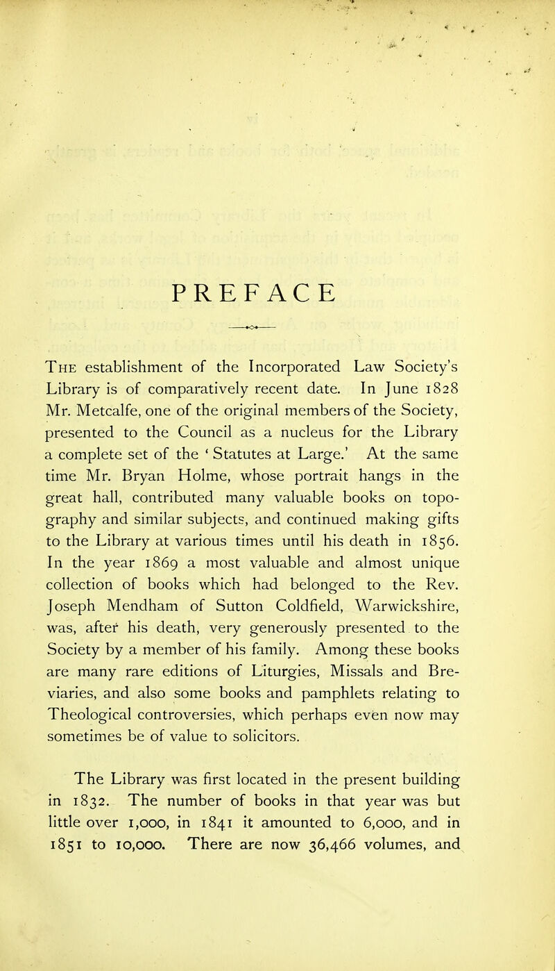 PREFACE The establishment of the Incorporated Law Society's Library is of comparatively recent date. In June 1828 Mr. Metcalfe, one of the original members of the Society, presented to the Council as a nucleus for the Library a complete set of the ' Statutes at Large.' At the same time Mr. Bryan Holme, whose portrait hangs in the great hall, contributed many valuable books on topo- graphy and similar subjects, and continued making gifts to the Library at various times until his death in 1856. In the year 1869 a most valuable and almost unique collection of books which had belonged to the Rev. Joseph Mendham of Sutton Coldfield, Warwickshire, was, after his death, very generously presented to the Society by a member of his family. Among these books are many rare editions of Liturgies, Missals and Bre- viaries, and also some books and pamphlets relating to Theological controversies, which perhaps even now may sometimes be of value to solicitors. The Library was first located in the present building in 1832, The number of books in that year was but little over 1,000, in 1841 it amounted to 6,000, and in 1851 to 10,000. There are now 36,466 volumes, and