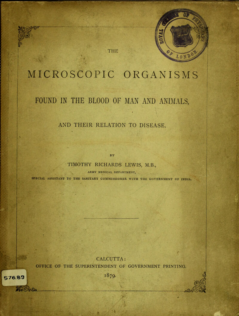 MICROSCOPIC ORGANISMS FOUND IN THE BLOOD OF MAN AND ANIMALS, AND THEIR RELATION TO DISEASE. BY TIMOTHY RICHARDS LEWIS, M.B., ARMY MEDICAL DEPARTMENT, SPECIAL ASSISTANT TO THE SANITARY COMMISSIONER WITH THE GOVERNMENT OF INDIA. CALCUTTA: OFFICE OF THE SUPERINTENDENT OF GOVERNMENT PRINTING. 1879.