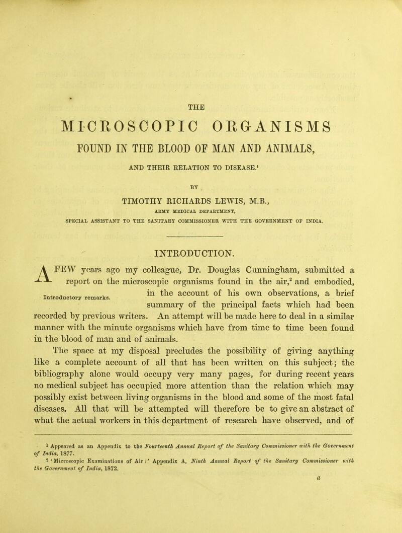 MICROSCOPIC ORGANISMS POUND IN THE BLOOD OF MAN AND ANIMALS, AND THEIR RELATION TO DISEASE.' BY TIMOTHY RICHARDS LEWIS, M.B., AEMT MEDICAL DEPAETMENT, SPECUL ASSISTANT TO THE SANITARY COMMISSIONER WITH THE GOVERNMENT OF INDIA. INTEODUOTION. A EEW years ago my colleague. Dr. Douglas Cunningham, submitted a report on the microscopic organisms found in the air,^ and embodied, ^ , ^ ^ , in the account of his own observations, a brief Introductory remarks. ' summary of the principal facts which had been recorded by previous writers. An attempt will be made here to deal in a similar manner with the minute organisms which have from time to time been found in the blood of man and of animals. The space at my disposal precludes the possibility of giving anything like a complete account of all that has been written on this subject; the bibliography alone woiild occupy very many pages, for dming recent years no medical subject has occupied more attention than the relation which may possibly exist between living organisms in the blood and some of the most fatal diseases. All that will be attempted will therefore be to give an abstract of what the actual workers in this department of research have observed, and of 1 Appeared as an Appendix to the Fourteenth Annual Report of the Sanitary Commissioner with the Government of India, 1877. 2 ' Microscopic Examinations of Air:' Appendix A, Ninth Annual Seport of the Sanitary Commissioner with the Government of India, 1872. a