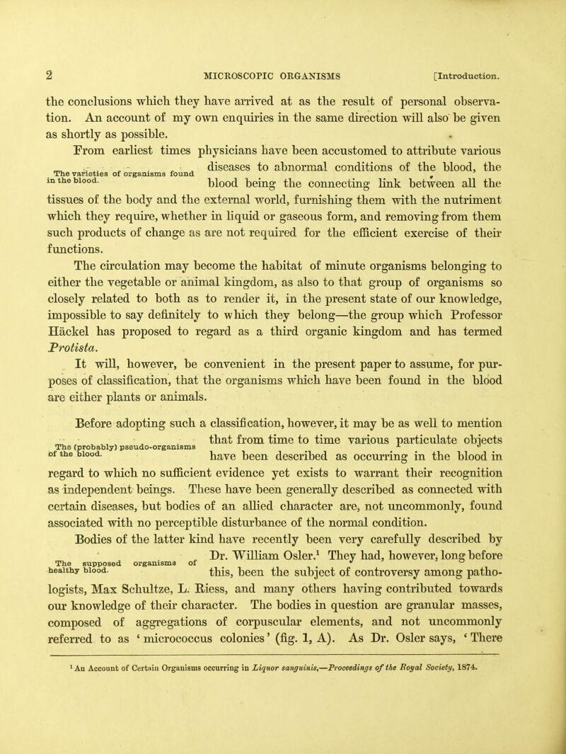 the conclusions which they have arrived at as the result of personal observa- tion. An account of my own enquiries in the same direction will also be given as shortly as possible. From earliest times physicians have been accustomed to attribute various - . ^ - . ^ ■ diseases to abnormal conditions of the blood, the The varieties of organisms found , in the blood. blood being the connecting link between all the tissues of the body and the external world, furnishing them with the nutriment which they require, whether in liquid or gaseous form, and removing from them such products of change as are not required for the efficient exercise of their functions. The circulation may become the habitat of minute organisms belonging to either the vegetable or animal kingdom, as also to that group of organisms so closely related to both as to render it, in the present state of our knowledge, impossible to say definitely to which they belong—the group which Professor Hackel has proposed to regard as a third organic kingdom and has termed Protista. It will, however, be convenient in the present paper to assume, for pur- poses of classification, that the organisms which have been found in the blood are either plants or animals. Before adopting such a classification, however, it may be as well to mention that from time to time various particulate obiects The (probably) pseudo-organisms « of the blood. havc been described as occurring in the blood in regard to which no sufficient evidence yet exists to warrant their recognition as independent beings. These have been generally described as connected with certain diseases, but bodies of an allied character are, not uncommonly, found associated with no perceptible disturbance of the normal condition. Bodies of the latter kind have recently been very carefully described by Dr. William Osler.^ They had, however, long before The supposed organisms of ^   healthy blood. thSs,, bccn the subject of controversy among patho- logists, Max Schultze, L. E-iess, and many others having contributed towards our knowledge of their character. The bodies in question are granular masses, composed of aggregations of corpuscular elements, and not uncommonly referred to as 'micrococcus colonies' (fig. 1, A). As Dr. Osier says, 'There ' An Account of Certain Organisms occurring in Liquor sanguinis,—Proceedings of the Royal Society, 1874.