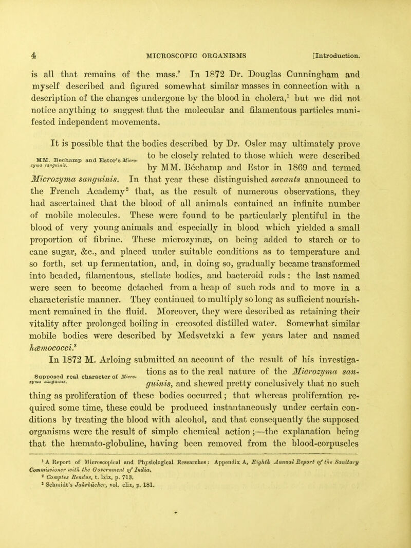 is all tliat remains of the mass.* In 1872 Dr. Douglas Cunningham and myself described and figured somewhat similar masses in connection with a description of the changes undergone by the blood in cholera/ but we did not notice anything to suggest that the molecular and filamentous particles mani- fested independent movements. It is possible that the bodies described by Dr. Osier may ultimately prove ^ ^ . ^ . , to be closely related to those which were described MM. Bechamp and Estor's ilficro- »' ry^a sauguuu.. -j^^ Bcchamp aud Estor in 1869 and termed Microzyma sanguinis. In that year these distinguished savants announced to the rrencli Academy^ that, as the result of numerous observations, they had ascertained that the blood of all animals contained an infinite number of mobile molecules. These were found to be particularly plentiful in the blood of very young animals and especially in blood which yielded a small proportion of fibrine. These microzymae, on being added to starch or to cane sugar, &c., and placed under suitable conditions as to temperature and so forth, set up fermentation, and, in doing so, gradually became transformed into beaded, filamentous, stellate bodies, and bacteroid rods : the last named were seen to become detached from a heap of such rods and to move in a characteristic mamier. They continued to multiply so long as suj6S.cient nourish- ment remained in the fluid. Moreover, they were described as retaining their vitality after prolonged boiling in creosoted distilled water. Somewhat similar mobile bodies were described by Medsvetzki a few years later and named hcemococci.^ In 1872 M. Arloing submitted an account of the result of his investiga- tions as to the real nature of the Mlcrozyma saU' Supposed real character of Micro-  tyma ,aHgumk. guiiiis, aud slicwcd protty conclusively that no such thing as proliferation of these bodies occurred; that whereas proliferation re- quired some time, these could be produced instantaneously under certain con- ditions by treating the blood with alcohol, and that consequently the supposed organisms were the result of simple chemical action;—the explanation being that the hsemato-globuline, having been removed from the blood-corpuscles ' A Report of Microscopical and Physiological Researches: Appendix A, i'/^A^A Annual Eeport of the Sanitary Commissioner with the Government of India. * Comptes Rendus, t. Ixix, p. 713. ' Schmidt's Jahrbiicher, vol. clix, p. 181.