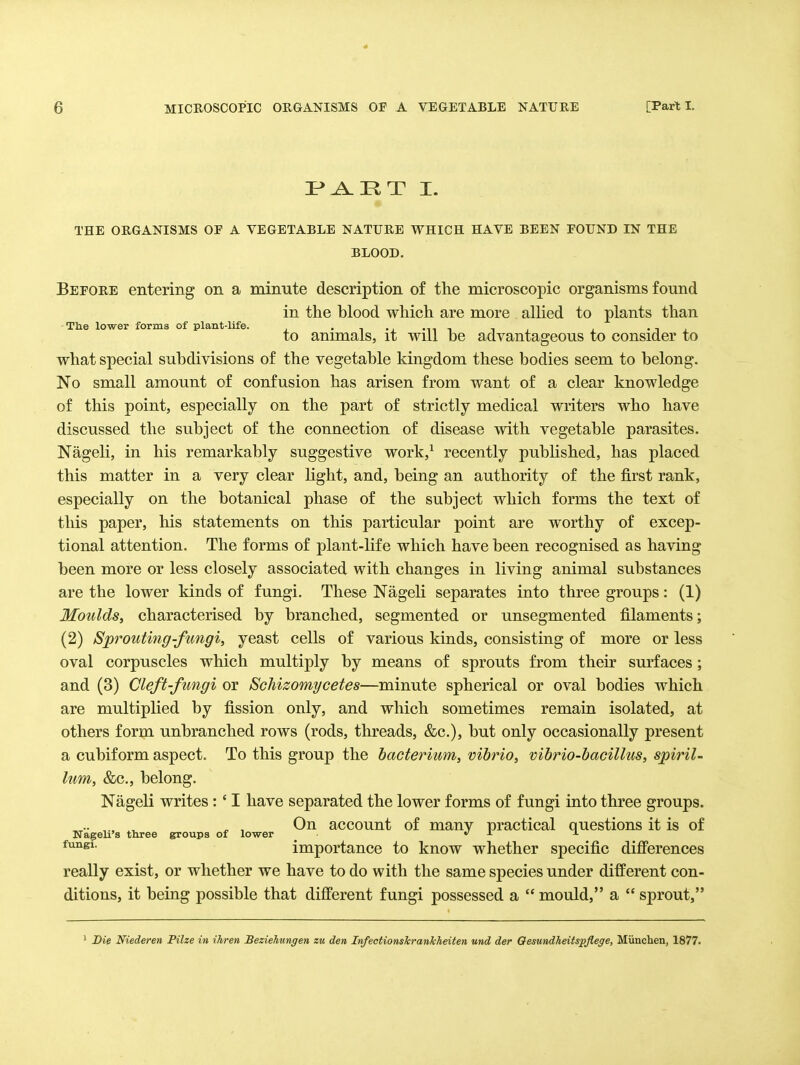 P»^IIT I. THE ORGANISMS OF A VEGETABLE NATURE WHICH HAVE BEEN FOUND IN THE BLOOD. Before entering on a minute description of the microscopic organisms found in the blood which are more allied to plants than -The lower forms of plant-life. • t -i •^1 i t i • t ^ to animals, it will be advantageous to consider to what special subdivisions of the vegetable kingdom these bodies seem to belong. No small amount of confusion has arisen from want of a clear knowledge of this point, especially on the part of strictly medical writers who have discussed the subject of the connection of disease with vegetable parasites. Nageli, in his remarkably suggestive work,^ recently pubUshed, has placed this matter in a very clear light, and, being an authority of the first rank, especially on the botanical phase of the subject which forms the text of this paper, his statements on this particular point are worthy of excep- tional attention. The forms of plant-life which have been recognised as having been more or less closely associated with changes in living animal substances are the lower kinds of fungi. These Nageli separates into three groups: (1) Moulds, characterised by branched, segmented or unsegmented filaments; (2) Sprouting-fungi, yeast cells of various kinds, consisting of more or less oval corpuscles which multiply by means of sprouts from their surfaces; and (3) Cleft-fungi or Schizomycetes—minute spherical or oval bodies which are multiplied by fission only, and which sometimes remain isolated, at others form unbranched rows (rods, threads, &c.), but only occasionally present a cubiform aspect. To this group the bacterium, vibrio, vibrio-bacillus, spiril- lum, &c., belong. Nageli writes :' I have separated the lower forms of fungi into three groups. .. .. ^ ^ , On account of many practical questions it is of Nageh's three groups of lower *' j. ± importance to know whether specific difi'erences really exist, or whether we have to do with the same species under different con- ditions, it being possible that different fungi possessed a  mould, a  sprout, Die Niederen Pilze in ihren Beziehungen zu den InfectionsJcrankheiten und der Oesundheitspflege, Miincben, 1877.