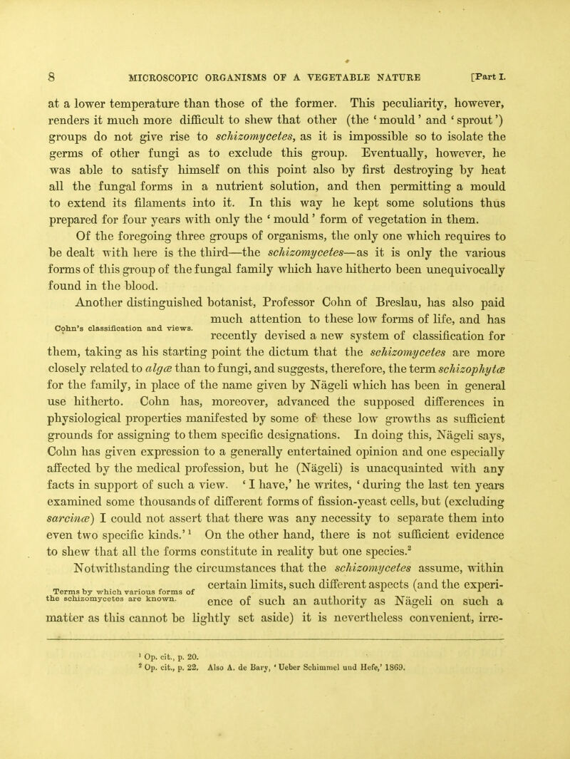 at a lower temperature than those of the former. This peculiarity, however, renders it much more difficult to shew that other (the ' mould' and ' sprout') groups do not give rise to schizomycetes, as it is impossible so to isolate the germs of other fungi as to exclude this group. Eventually, however, he was able to satisfy himself on this point also by first destroying by heat all the fungal forms in a nutrient solution, and then permitting a mould to extend its filaments into it. In this way he kept some solutions thus prepared for four years with only the ' mould' form of vegetation in them. Of the foregoing three groups of organisms, the only one which requires to be dealt with here is the third—the schizomycetes—as it is only the various forms of this group of the fungal family which have hitherto been unequivocally found in the blood. Another distinguished botanist. Professor Cohn of Breslau, has also paid much attention to these low forms of life, and has Coh.n's classification and views. it t • i t> -, • n • n recently devised a new system of classification for them, taking as his starting point the dictum that the schizomycetes are more closely related to algcs than to fungi, and suggests, therefore, the term schizophytce for the family, in place of the name given by Nageli which has been in general use hitherto. Cohn has, moreover, advanced the supposed differences in physiological properties manifested by some of these low growths as sufficient grounds for assigning to them specific designations. In doing this, Nageli says, Cohn has given expression to a generally entertained opinion and one especially affected by the medical profession, but he (Nageli) is unacquainted with any facts in support of such a view. ' I have,' he writes, ' during the last ten years examined some thousands of different forms of fission-yeast cells, but (excluding sarcince) I could not assert that there was any necessity to separate them into even two specific kinds.' ^ On the other hand, there is not sufficient evidence to shew that all the forms constitute in reality but one species.^ Notwithstanding the circumstances that the schizomycetes assume, within certain limits, such different aspects (and the experi- Terms by which various forms of j. \ j. the schizomycetes are known. ^^^q gy^^jjj autllOrity aS NagcH OU SUch a matter as this cannot be lightly set aside) it is nevertheless convenient, irre- ' Op. cit., p. 20. * Op. cit., p. 22. Also A. de Bary, ' Ueber Schimniel uud Hefe/ 1869.
