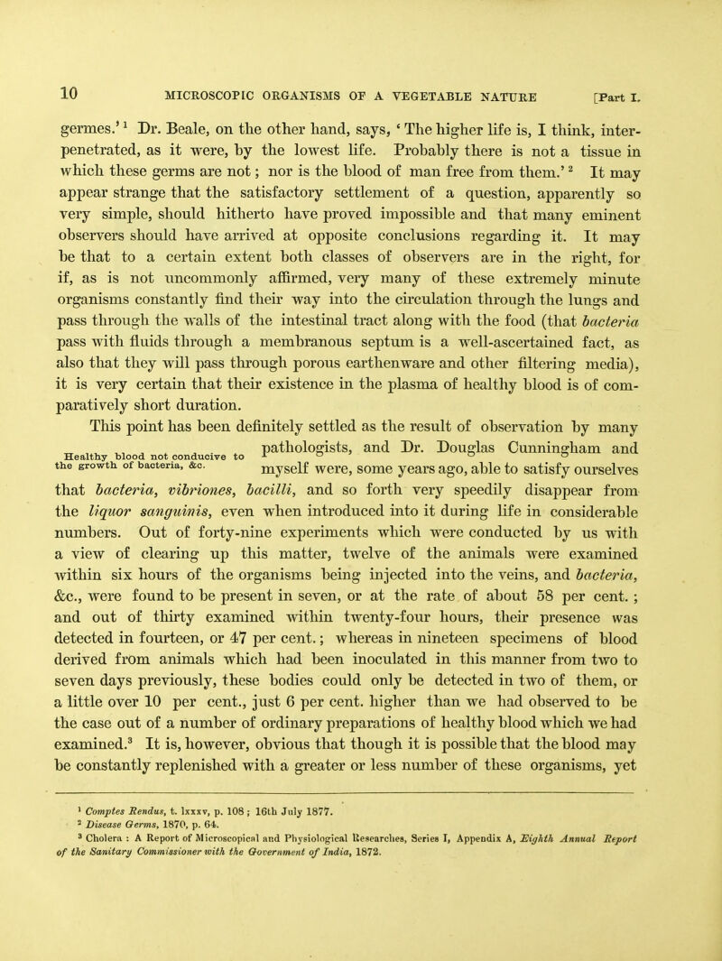 germes.' ^ Dr. Beale, on the other hand, says, ' The higher life is, I think, inter- penetrated, as it were, by the lowest life. Probably there is not a tissue in which these germs are not; nor is the blood of man free from them.' ^ It may appear strange that the satisfactory settlement of a question, apparently so very simple, should hitherto have proved impossible and that many eminent observers should have arrived at opposite conclusions regarding it. It may be that to a certain extent both classes of observers are in the right, for if, as is not uncommonly affirmed, very many of these extremely minute organisms constantly find their way into the circulation through the lungs and pass through the walls of the intestinal tract along with the food (that bacteria pass with fluids through a membranous septum is a well-ascertained fact, as also that they will pass through porous earthenware and other filtering media), it is very certain that their existence in the plasma of healthy blood is of com- paratively short duration. This point has been definitely settled as the result of observation by many pathologists, and Dr. Douglas Cunning-ham and Healthy blood not conducive to   the growtk of bacteria, &c. mysclf wcrc, somc ycars ago, able to satisfy ourselves that bacteria, vibriones, bacilli, and so forth very speedily disappear from the liquor sanguinis, even when introduced into it during life in considerable numbers. Out of forty-nine experiments which were conducted by us with a view of clearing up this matter, twelve of the animals were examined within six hours of the organisms being injected into the veins, and bacteria, &c., were found to be present in seven, or at the rate of about 58 per cent. ; and out of thirty examined within twenty-four hours, their presence was detected in fourteen, or 47 per cent.; whereas in nineteen specimens of blood derived from animals which had been inoculated in this manner from two to seven days previously, these bodies could only be detected in two of them, or a little over 10 per cent., just 6 per cent, higher than we had observed to be the case out of a number of ordinary preparations of healthy blood which we had examined.^ It is, however, obvious that though it is possible that the blood may be constantly replenished with a greater or less number of these organisms, yet > Comptes Rendus, t. Ixxxv, p. 108 ; 16th July 1877. ^ Disease Oerms, 1870, p. 64. ^ Cholera : A Report of Microscopical and Physiological Uesearches, Series I, Appendix A, Eighth Annual Report of the Sanitary Commissioner with the Government of India, 1872.