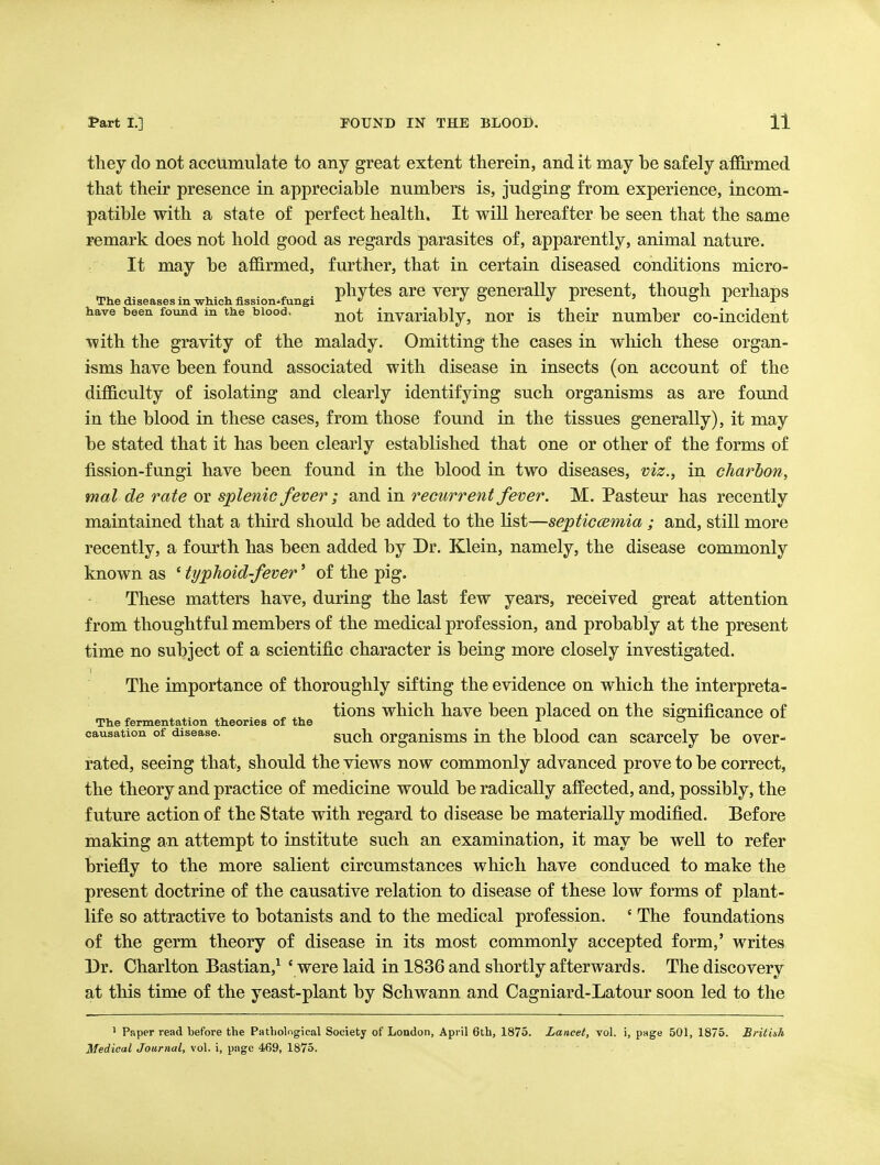 they do not accumulate to any great extent therein, and it may be safely aiffirmed that their presence in appreciable numbers is, judging from experience, incom- patible with a state of perfect health. It will hereafter be seen that the same remark does not hold good as regards parasites of, apparently, animal nature. It may be affirmed, further, that in certain diseased conditions micro- . phytes are very generally present, though perhaps The diseases m which, flssion^fungi J- e/o «/x ' o ± ± have been found in the blood. invariably, nor is their number co-incident with the gravity of the malady. Omitting the cases in which these organ- isms have been found associated with disease in insects (on account of the difficulty of isolating and clearly identifying such organisms as are found in the blood in these cases, from those found in the tissues generally), it may be stated that it has been clearly established that one or other of the forms of fission-fungi have been found in the blood in two diseases, viz., in charbon, mat de rate or splenic fever ; and in recurrent fever. M. Pasteur has recently maintained that a third should be added to the list—septiccemia ; and, still more recently, a fourth has been added by Dr. Klein, namely, the disease commonly known as ' typhoid-fever' of the pig. These matters have, during the last few years, received great attention from thoughtful members of the medical profession, and probably at the present time no subject of a scientific character is being more closely investigated. The importance of thoroughly sifting the evidence on which the interpreta- tions which have been placed on the significance of The fermentation theories of the ^  causation of disease. such orgauisms in the blood can scarcely be over- rated, seeing that, should the views now commonly advanced prove to be correct, the theory and practice of medicine would be radically affected, and, possibly, the future action of the State with regard to disease be materially modified. Before making an attempt to institute such an examination, it may be well to refer briefly to the more salient circumstances which have conduced to make the present doctrine of the causative relation to disease of these low forms of plant- life so attractive to botanists and to the medical profession. ' The foundations of the germ theory of disease in its most commonly accepted form,' writes Dr. Charlton Bastian,^ ' were laid in 1836 and shortly afterwards. The discovery at this time of the yeast-plant by Schwann and Cagniard-Latour soon led to the ' Paper read before the Patholngical Society of London, April 6th, 1873. Lancet, vol. i, puge 501, 1875. British Medical Journal, vol, i, page 469, 1875.