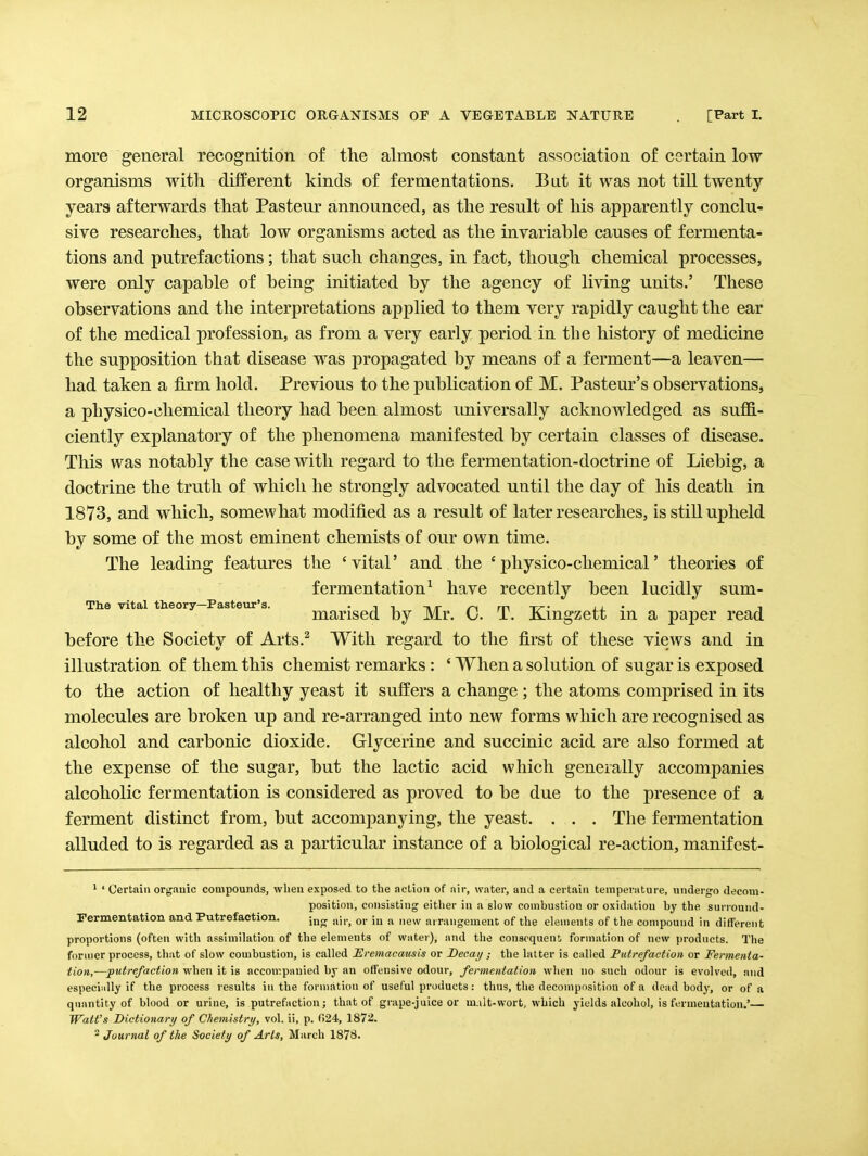 more general recognition of the almost constant association of certain low organisms with different kinds of fermentations. Bat it was not till twenty years afterwards that Pasteur announced, as the result of his apparently conclu- sive researches, that low organisms acted as the invariahle causes of fermenta- tions and putrefactions; that such changes, in fact, though chemical processes, were only capable of being initiated by the agency of living units.' These observations and the interpretations applied to them very rapidly caught the ear of the medical profession, as from a very early period in the history of medicine the supposition that disease was propagated by means of a ferment—a leaven— had taken a firm hold. Previous to the publication of M. Pasteur's observations, a physico-chemical theory had been almost universally acknowledged as suffi- ciently explanatory of the phenomena manifested by certain classes of disease. This was notably the case with regard to the fermentation-doctrine of Liebig, a doctrine the truth of which he strongly advocated until the day of his death in 1873, and which, somewhat modified as a result of later researches, is still upheld by some of the most eminent chemists of our own time. The leading features the 'vital' and the 'physico-chemical' theories of fermentation^ have recently been lucidly sum- The vital theory—Pasteiir's. • i i /-^ m t>-' a.j. • i marised by Mr. 0. T. jK-ingzett m a paper read before the Society of Arts.^ With regard to the first of these views and in illustration of them this chemist remarks : ' When a solution of sugar is exposed to the action of healthy yeast it suffers a change ; the atoms comprised in its molecules are broken up and re-arranged into new forms which are recognised as alcohol and carbonic dioxide. Glycerine and succinic acid are also formed at the expense of the sugar, but the lactic acid which generally accompanies alcoholic fermentation is considered as proved to be due to the presence of a ferment distinct from, but accompanying, the yeast. . . . The fermentation alluded to is regarded as a particular instance of a biological re-action, manif est- * ' Certain organic compounds, when exposed to the action of air, water, and a certain temperature, undergo decom- position, consisting eitlier in a glow combustion or oxidation by the surround- Fermentatlon and Putrefaction. j^o- air, or in a new arrangement of the elements of the compound in different proportions (often with assimilation of the elements of water), and the consequent formation of new products. The former process, that of slow combustion, is called Eremacausis or Decay ; the latter is called Putrefaction or Fermenta- tion,—putrefaction when it is accompanied by an offensive odour, fermentation when no such odour is evolved, and especiiilly if the process results in the formation of useful products: thus, the decomposition of a dead body, or of a quantity of blood or urine, is putrefaction; that of grape-juice or ui.iIt-wort, which yields alcohol, is fermentation.'— Watt's Dictionary of Chemistry, vol. ii, p. 024, 1872.  Journal of the Society of Arts, March 187S.