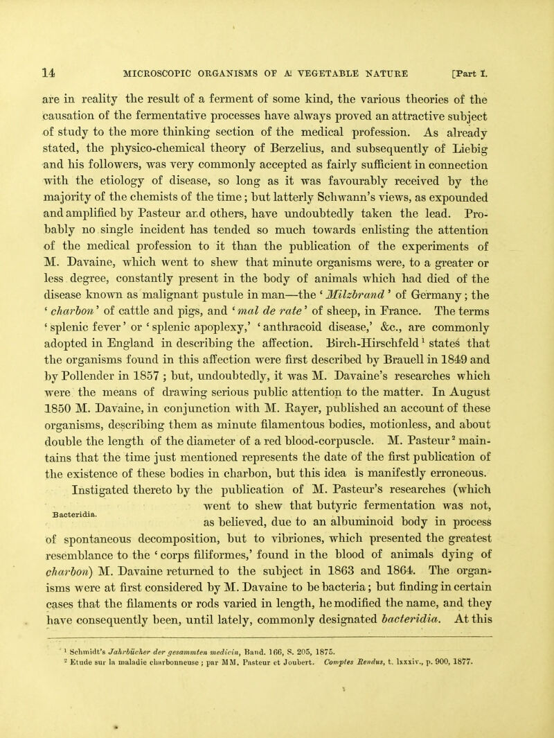 are in reality the result of a ferment of some kind, the various theories of the jcausation of the fermentative processes have always proved an attractive suhject of study to the more thinking section of the medical profession. As already stated, the physico-chemical theory of Berzelius, and subsequently of Liebig and his followers, was very commonly accepted as fairly sufficient in connection with the etiology of disease, so long as it was favourably received by the majority of the chemists of the time; but latterly Schwann's views, as expounded and amplified by Pasteur and others, have undoubtedly taken the lead. Pro- bably no single incident has tended so much towards enlisting the attention of the medical profession to it than the publication of the experiments of M. Davaine, which went to shew that minute organisms were, to a greater or less degree, constantly present in the body of animals which had died of the disease known as malignant pustule in man—the ' Milzhrand ' of Germany; the ' charbon' of cattle and pigs, and ' mal de rate' of sheep, in Prance. The terms ' splenic fever' or ' splenic apoplexy,' ' anthracoid disease,' &c., are commonly adopted in England in describing the affection. Eirch-Hirschfeld ^ states that the organisms found in this affection were first described by Brauell in 1849 and by PoUender in 1857 ; but, undoubtedly, it was M. Davaine's researches which were the means of drawing serious public attention to the matter. In August 1850 M. Davaine, in conjunction with M. E-ayer, published an account of these organisms, describing them as minute filamentous bodies, motionless, and about double the length of the diameter of a red blood-corpuscle. M. Pasteur main- tains that the time just mentioned represents the date of the first publication of the existence of these bodies in charbon, but this idea is manifestly erroneous. Instigated thereto by the publication of M. Pasteur's researches (which ' went to shew that butyric fermentation was not, as believed, due to an albuminoid body in process of spontaneous decomposition, but to vibriones, which presented the greatest resemblance to the ' corps filiformes,' found in the blood of animals dying of charbon) M. Davaine returned to the subject in 1863 and 1864. The organs isms were at first considered by M. Davaine to be bacteria; but finding in certain cases that the filaments or rods varied in length, he modified the name, and they have consequently been, until lately, commonly designated bacteridia. At this 1 Schmidt's Jdhrhucher der gesammten medicin, Band. 166, S. 205, 1875. 2 Etude sur l.i uialadie cliavbonneuse ; par MM. Pasteur et Joubert. Comptes Rendus, t. Ixxxiv., p. 900, 1877.