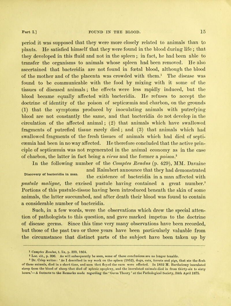 period it was supposed that they were more closely related to animals than to plants. He satisfied himself that they were found in the blood during life ; that they developed in this fluid and not in the spleen ; in fact, he had been able to transfer the organisms to animals whose spleen had been removed. He also ascertained that bacteridia are not found in foetal blood, although the blood of the mother and of the placenta was crowded with them.^ The disease was found to be communicable with the food by mixing with it some of the tissues of diseased animals ; the effects were less rapidly induced, but the blood became equally affected with bacteridia. He refuses to accept the doctrine of identity of the poison of septicaemia and charbon, on the grounds (1) that the symptoms produced by inoculating animals with putrefying blood are not constantly the same, and that bacteridia do not develop in the circulation of the affected animal; (2) that animals which have swallowed fragments of putrefied tissue rarely died; and (3) that animals which had swallowed fragments of the fresh tissues of animals which had died of septi- caemia had been in no way affected. He therefore concluded that the active prin- ciple of septicaemia was not regenerated in the animal economy as in the case of charbon, the latter in fact being a virus and the former a poison? In the following number of the Comptes Rendus (p. 429), MM. Davaine and Kaimbert announce that they had demonstrated Discovery of bacteridia in man. ., cij^-t- oo i i • l^ the existence oi bacteridia in a man affected with pustule maligne, the excised pustule having contained a great number.^ Portions of this pustule-tissue having been introduced beneath the skin of some animals, the latter succumbed, and after death their blood was found to contain a considerable number of bacteridia. Such, in a few words, were the observations which drew the special atten- tion of pathologists to this question, and gave marked impetus to the doctrine of disease germs. Since this time very many observations have been recorded, but those of the past two or three years have been particularly valuable from the circumstance that distinct parts of the subject have been taken up by 1 Comptes Rendus, t. lix, p. 393, 1864. 2 Loc. cit., p. 396. As will subsequently be seen, some of these conclusions are no longer tenable. ^ Dr. Crisp writes: ' As I described in my work on the spleen (1852), dogs, cats, ferrets and pigs, that ate the flesh of these animals, died in a short time, and men that flayed the oxen were aflfected. In 1832 M. Barthelemy inoculated sheep from the blood of sheep that died of splenic apoplexy, and the inoculated animals died in from thirty-six to sixty hours.'—A footnote to the Remarks made regarding the ' Germ Theory ' at the Pathological Society, 24th April 1875.