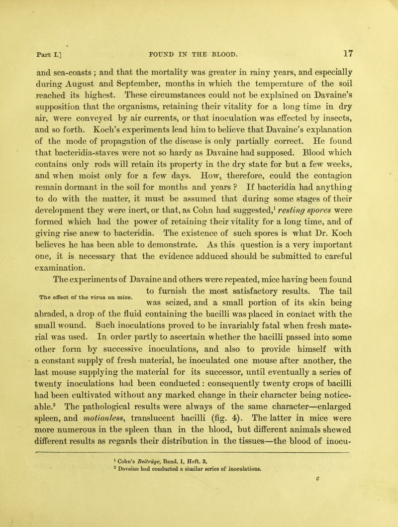 and sea-coasts ; and that the mortality was greater in rainy years, and especially dm-ing August and September, months in which the temperature of the soil reached its highest. These circumstances could not be explained on Davaine's supposition that the organisms, retaining their vitality for a long time in dry air, were conveyed by air currents, or that inoculation was effected by insects, and so forth. Koch's experiments lead him to believe that Davaine's explanation of the mode of propagation of the disease is only partially correct. He found that bacteridia-staves were not so hardy as Davaine had supposed. Blood which contains only rods will retain its property in the dry state for but a few weeks, and when moist only for a few days. How, therefore, could the contagion remain dormant in the soil for months and years ? If bacteridia had anything to do with the matter, it must be assumed that during some stages of their development they were inert, or that, as Cohn had suggested,^ resting spores were formed which had the power of retaining their vitality for a long time, and of giving rise anew to bacteridia. The existence of such spores is what Dr. Koch believes he has been able to demonstrate. As this question is a very important one, it is necessary that the evidence adduced should be submitted to careful examination. The experiments of Davaine and others were repeated, mice having been found to furnish the most satisfactory results. The tail The effect of the virus on mice. . . -i • i • was seized, and a small portion oi its skin being abraded, a drop of the fluid containing the bacilli was placed in contact with the small wound. Such inoculations proved to be invariably fatal when fresh mate- rial was used. In order partly to ascertain whether the bacilli passed into some other form by successive inoculations, and also to provide himself with a constant supply of fresh material, he inoculated one mouse after another, the last mouse supplying the material for its successor, until eventually a series of twenty inoculations had been conducted: consequently twenty crops of bacilK had been cultivated without any marked change in their character being notice- able.^ The pathological results were always of the same character—enlarged spleen, and motionless, translucent bacilli (fig. 4). The latter in mice were more numerous in the spleen than in the blood, but different animals shewed different results as regards their distribution in the tissues—the blood of inocu- > Cohn's Beitrdge, Band. 1, Heft. 3. ^ Dnvaiue had conducted a similar series of inoculations. 0