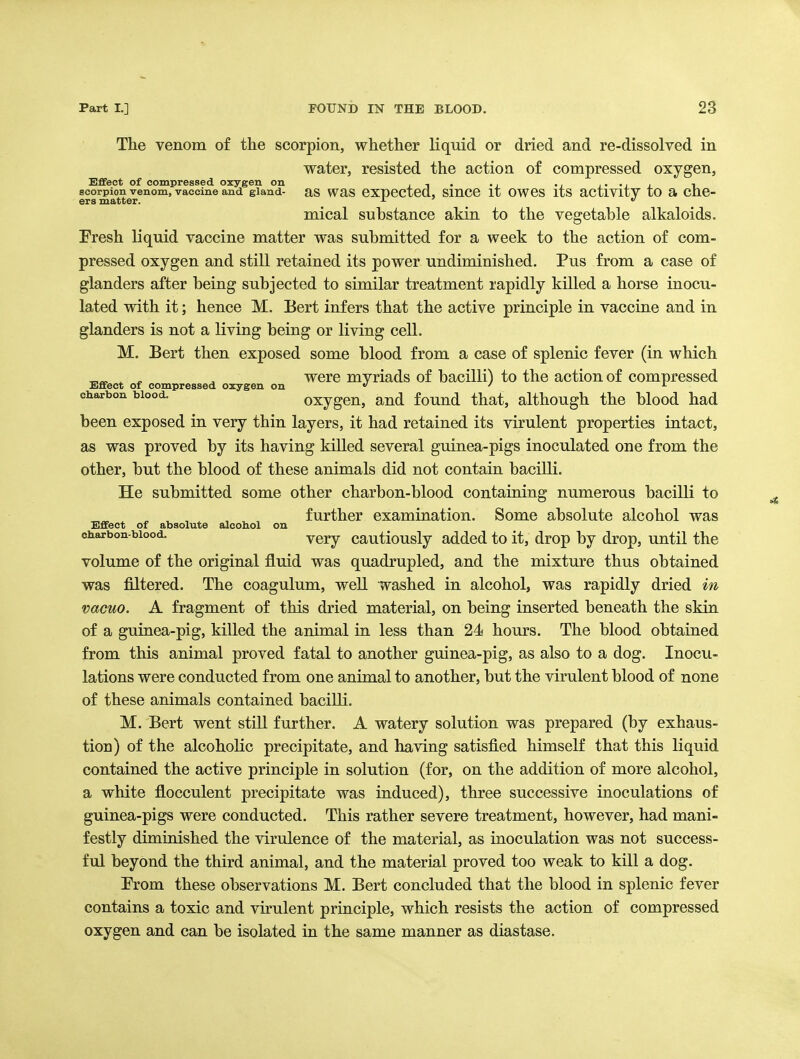 The venom of the scorpion, whether liquid or dried and re-dissolved in water, resisted the action of compressed oxygen, Efifect of compressed oxygen on i t • • i_ • i !• • i i_ ^ scorpion venom, vaccine and gland- aS WaS eXpectcd, SmCC it OWCS itS actlVltV tO a Cne- ers matter. _ ^ mical substance akin to the vegetable alkaloids. Eresh liquid vaccine matter was submitted for a week to the action of com- pressed oxygen and still retained its power undiminished. Pus from a case of glanders after being subjected to similar treatment rapidly killed a horse inocu- lated with it; hence M. Bert infers that the active principle in vaccine and in glanders is not a living being or living cell. M. Bert then exposed some blood from a case of splenic fever (in which ^ ^ , were myriads of bacilli) to the action of compressed Effect of compressed oxygen on «' ^ ^ charbon blood. oxygcu, and found that, although the blood had been exposed in very thin layers, it had retained its virulent properties intact, as was proved by its having killed several guinea-pigs inoculated one from the other, but the blood of these animals did not contain bacilli. He submitted some other charbon-blood containing numerous bacilli to further examination. Some absolute alcohol was very cautiously added to it, drop by drop, until the volume of the original fluid was quadrupled, and the mixture thus obtained was filtered. The coagulum, well washed in alcohol, was rapidly dried in vacuo. A fragment of this dried material, on being inserted beneath the skin of a guinea-pig, killed the animal in less than 24 hours. The blood obtained from this animal proved fatal to another guinea-pig, as also to a dog. Inocu- lations were conducted from one animal to another, but the virulent blood of none of these animals contained bacilli, M. Bert went still further. A watery solution was prepared (by exhaus- tion) of the alcoholic precipitate, and having satisfied himself that this liquid contained the active principle in solution (for, on the addition of more alcohol, a white flocculent precipitate was induced), three successive inoculations of guinea-pigs were conducted. This rather severe treatment, however, had mani- festly diminished the virulence of the material, as inoculation was not success- ful beyond the third animal, and the material proved too weak to kill a dog. Prom these observations M. Bert concluded that the blood in splenic fever contains a toxic and virulent priaciple, which resists the action of compressed oxygen and can be isolated in the same manner as diastase. Effect of absolute alcohol on charbon-blood.