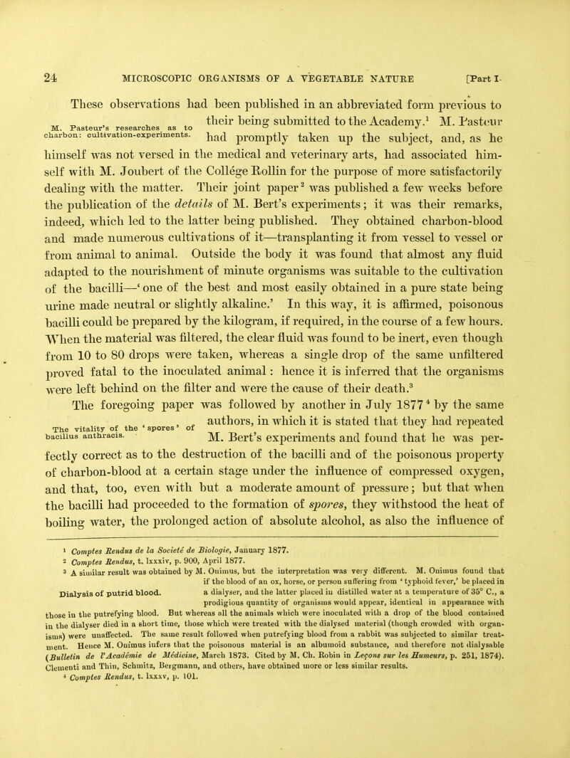 These observations had been published in an abbreviated form previous to „ , ^ ^ their being submitted to the Academy.^ M. Pasteur M. Pasteur s researches as to ^ charbon: cuitivation-experiments. ^iad promptly tatcu Up the subject, aud, as he himself was not versed in the medical and veterinary arts, had associated him- self with M. Joubert of the College E,ollin for the purpose of more satisfactorily dealing with the matter. Their joint paper ^ was published a few weeks before the publication of the details of M. Bert's experiments; it was their remarks, indeed, which led to the latter being published. They obtained charbon-blood and made numerous cultivations of it—transplanting it from vessel to vessel or from animal to animal. Outside the body it was found that almost any fluid adapted to the nourishment of minute organisms was suitable to the cultivation of the bacilli—' one of the best and most easily obtained in a pure state being urine made neutral or slightly alkaline.' In this way, it is afiirmed, poisonous bacilli could be prepared by the kilogram, if required, in the course of a few hours. When the material was filtered, the clear fluid was found to be inert, even though from 10 to 80 drops were taken, whereas a single drop of the same unfiltered proved fatal to the inoculated animal: hence it is inferred that the organisms were left behind on the filter and were the cause of their death.^ The foregoing paper was followed by another in July 1877 * by the same , ^ authors, in which it is stated that they had repeated The vitality of the ' spores 'of ^ i bacuius anthracis. ^ Bcrt's experiments and found that he was per- fectly correct as to the destruction of the bacilli and of the poisonous property of charbon-blood at a certain stage under the influence of compressed oxygen, and that, too, even with but a moderate amount of pressure; but that when the bacilli had proceeded to the formation of spores, they withstood the heat of boiling water, the prolonged action of absolute alcohol, as also the influence of 1 Comptes Rendus de la Societe de Biologie, January 1877. 2 Comptes Rendus, t. Ixxxiv, p. 900, April 1877. * A similar result was obtained by M. Onimus, but the interpretation was very different. M. Onimus found that if the blood of an ox, horse, or persou suffering from ' typhoid fever,' be placed in Dialysis of putrid blood. a dialyser, and the latter placed iu distilled water at a temperature of 35° C, a prodigious quantity of organisms would appear, identical iu appearance with those iu the putrefying blood. But whereas all the animals which were inoculated with a drop of the blood contained in the dialyser died in a short time, tliose which were treated with the dialysed material (tliough crowded with organ- isms) were unaffected. The same result followed when putrefying blood from a rabbit was subjected to similar treat- ment. Hence M. Onimus infers that the poisonous material is an alhumoid substance, and therefore not dialysable (Bulletin de I'Academie de Medicine, March 1873. Cited by M. Ch. Robin in Legons sur les Humeurs, p. 251, 1874). dementi and Thin, Schmitz, Bergmann, and others, have obtained more or less similar results. Comptes Rendus, t. Ixxxv, p. 101.