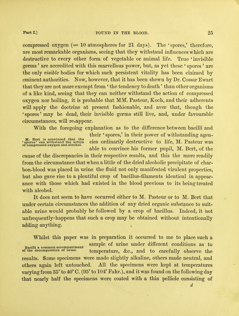 compressed oxygen (= 10 atmospheres for 21 days). The 'spores,' therefore, are most remarkable organisms, seeing that they withstand influences which are destructive to every other form of vegetable or animal life. True 'invisible germs ' are accredited with this marvellous power, but, as yet these ' spores ' are the only visible bodies for which such persistent vitality has been claimed by eminent authorities. Now, however, that it has been shewn by Dr. Cossar Ewart that they are not more exempt from ' the tendency to death' than other organisms of a like kind, seeing that they can neither withstand the action of compressed oxygen nor boiling, it is probable that MM. Pasteur, Koch, and their adherents will apply the doctrine at present fashionable, and aver that, though the * spores' may be dead, their invisible germs still live, and, under favourable circumstances, will re-appear. With the foregoing explanation as to the difference between bacilK and their ' spores,' in their power of withstanding agen- M. Bert is convinced tliat th.e • ,. ., ,. , -\ir -n , •spores'can witiistand the action cics ordmarily destructivc to liie, M. rastcur was of compressed oxygen and alcohol. able to convince his former pupil, M. Bert, of the cause of the discrepancies in their respective results, and this the more readily from the circumstance that when a little of the dried alcoholic precipitate of char- bon-blood was placed in urine the fluid not only manifested virulent properties, but also gave rise to a plentiful crop of bacillus-filaments identical in appear- ance with those which had existed in the blood previous to its being treated with alcohol. It does not seem to have occurred either to M. Pasteur or to M. Bert that under certain cu'cumstances the addition of any dried organic substance to suit- able urine would probably be followed by a crop of bacillus. Indeed, it not unfrequently happens that such a crop may be obtained without intentionally adding anything. Whilst this paper was in preparation it occurred to me to place such a sample of urine under different conditions as to Bacilli a common accompaniment of the decomposition of urine. tcmpcrature, &c., and to carefully observe the results. Some specimens were made slightly alkahne, others made neutral, and others again left untouched. All the specimens were kept at temperatures varying from 35° to 40° 0. (95° to 104° Pahr.), and it was found on the following day that nearly half the specimens were coated with a thin pellicle consisting of d