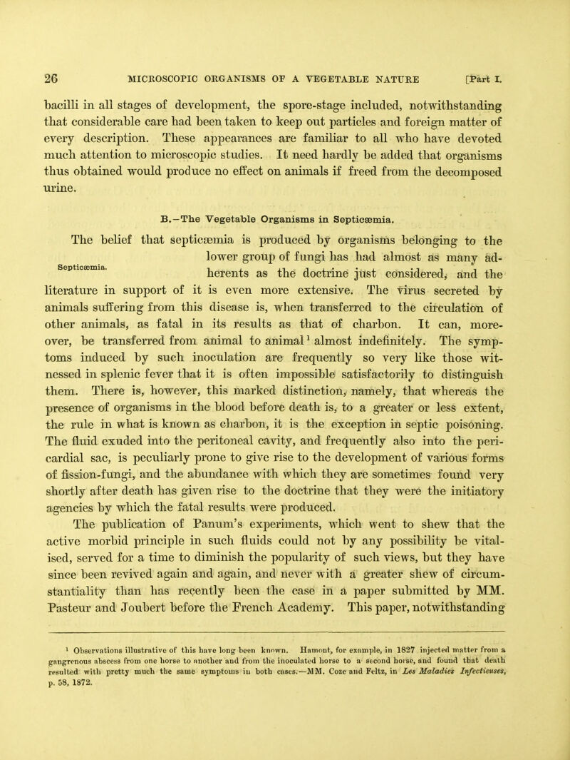 bacilli in all stages of development, the spore-stage included, notwithstanding that considerable care had been taken to keep out particles and foreign matter of every description. These appearances are familiar to all who have devoted much attention to microscopic studies. It need hardly be added that organisms thus obtained would produce no effect on animals if freed from the decomposed urine. B.—The Vegetable Organisms in Septicsemia. The belief that septicaemia is produced by organisms belonging to the lower group of fungi has had almost as many ad- septicsemia. hereuts as the doctrine jtist considered, and the literature in support of it is even more extensive. The tirus secreted by animals suffering from this disease is, when transferred to the circulation of other animals, as fatal in its results as that of charbon. It can, more- over, be transferred from animal to animal ^ almost indefinitely. The symp- toms induced by such inoculation are frequently so very like those wit- nessed in splenic fever that it is often impossible satisfactorily to distinguish them. There is, however, this marked distinction, namely, that whereas the presence of organisms in the blood before death is, to a greater or less extent, the rule in what is known as charbon, it is the exception in septic poisoning. The fluid exuded into the peritoneal cavity, and frequently also into the peri- cardial sac, is peculiarly prone to give rise to the development of various forms of fission-fungi, and the abundance with which they are sometimes found very shortly after death has given rise to the doctrine that they were the initiatory agencies by which the fatal results were produced. The publication of Panum's experiments, which went to shew that the active morbid principle in such fluids could not by any possibility be vital- ised, served for a time to diminish the popularity of such views, but they have since been revived again and again, and never with a greater shew of circum- stantiality than has recently been the case in a paper submitted by MM. Pasteur and Joubert before the French Academy. This paper, notwithstanding ' Observations illustrative of this have long heen known. Hamont, for example, in 1827 injected matter from a gangrenous abscess from one horse to another and from the inoculated horse to n second hoi se, and found that death resulted with pretty much the same symptoms iu both cases.—MM. Coze and Feltz, in Les Maladies Infectieuses, p. 58, 1872.
