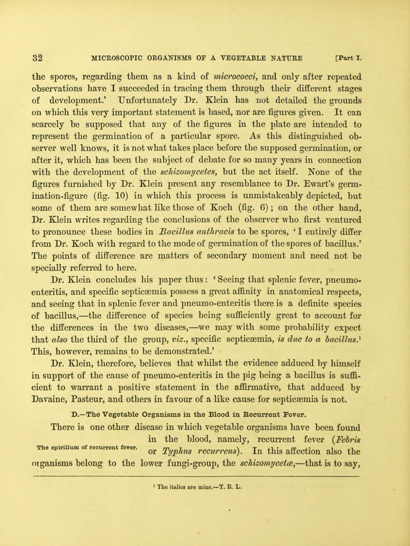 the spores, regarding them as a kind of micrococci, and only after repeated observations have I succeeded in tracing them through their different stages of development.' Unfortunately Dr. Klein has not detailed the grounds on which this very important statement is based, nor are figures given. It can scarcely be supposed that any of the figures in the plate are intended to represent the germination of a particular spore. As this distinguished ob- server well knows, it is not what takes place before the supposed germination, or after it, which has been the subject of debate for so many years in connection with the development of the schizomycetes, but the act itself. None of the figures furnished by Dr. Klein present any resemblance to Dr. Ewart's germ- ination-figure (fig. 10) in which this process is unmistakeably depicted, but some of them are somewhat like those of Koch (fig. 6); on the other hand. Dr. Klein writes regarding the conclusions of the observer who first ventured to pronounce these bodies in Bacillus anthracis to be spores, ' I entirely differ from Dr. Koch with regard to the mode of germination of the spores of bacillus.' The points of difference are matters of secondary moment and need not be specially referred to here. Dr. Klein concludes his paper thus: ' Seeing that splenic fever, pneumo- enteritis, and specific septicaemia possess a great affinity in. anatomical respects, and seeing that in splenic fever and pneumo-enteritis there is a definite species of bacillus,—the difference of species being sufficiently great to account for the differences in the two diseases,—we may with some probability expect that also the third of the group, viz., specific septicaemia, is due to a bacillus} This, however, remains to be demonstrated.' Dr. Klein, therefore, believes that whilst the evidence adduced by liimself in support of the cause of pneumo-enteritis in the pig being a bacillus is suffi- cient to warrant a positive statement in the affirmative, that adduced by Davaine, Pasteur, and others in favour of a like cause for septicaemia is not. D.—The Vegetable Organisms in the Blood in Eecurrent Fever. There is one other disease in which vegetable organisms have been found in the blood, namely, recurrent fever [Fehris The spiriUum of recurrent fever. TypJlUS rCCurrens). lu this affcctiou alsO the oTganisms belong to the lower fungi-group, the schizomycetce,—that is to say. * The italics are miae.—T. R. L.