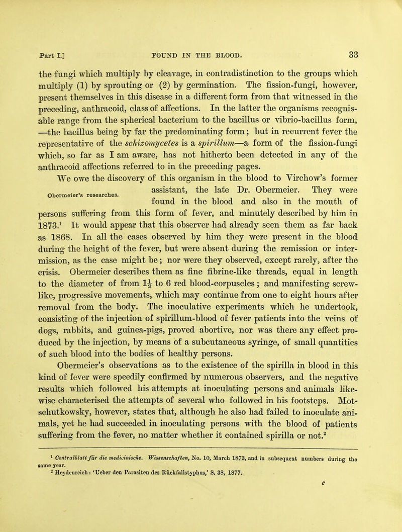 the fungi wliicli multiply by cleavage, in contradistinction to the groups which multiply (1) by sprouting or (2) by germination. The fission-fungi, however, present themselves in this disease in a different form from that witnessed in the preceding, anthracoid, class of affections. In the latter the organisms recognis- able range from the spherical bacterium to the bacillus or vibrio-bacillus form, —the bacillus being by far the predominating form; but in recurrent fever the representative of the schizmnycetes is a spirillum—a form of the fission-fungi which, so far as I am aware, has not hitherto been detected in any of the anthracoid affections referred to in the preceding pages. We owe the discovery of this organism in the blood to Virchow's former assistant, the late Dr. Obermeier. They were Obermeier's researches. ^  found in the blood and also in the mouth of persons suffering from this form of fever, and minutely described by him in 1873.^ It would appear that this observer had already seen them as far back as 1868. In all the cases observed by him they were present in the blood during the height of the fever, but were absent during the remission or inter- mission, as the case might be; nor were they observed, except rarely, after the crisis. Obermeier describes them as fijie fibrine-like threads, equal in length to the diameter of from 1^ to 6 red blood-corpuscles ; and manifesting screw- like, progressive movements, which may continue from one to eight hours after removal from the body. The inoculative experiments which he undertook, consisting of the injection of spirillum-blood of fever patients into the veins of dogs, rabbits, and guiaea-pigs, proved abortive, nor was there any effect pro- duced by the injection, by means of a subcutaneous syringe, of small quantities of such blood into the bodies of healthy persons. Obermeier's observations as to the existence of the spirilla in blood in this kind of fever were speedily confirmed by numerous observers, and the negative results which followed his attempts at inoculating persons and animals like- wise characterised the attempts of several who followed in his footsteps, Mot- schutkowsky, however, states that, although he also had failed to inoculate ani- mals, yet he had succeeded in inoculating persons with the blood of patients suffering from the fever, no matter whether it contained spirUla or not.^ 1 CentralUatt fur die medicinische. Wissenschaften, No. 10, March 1873, and in subsequent numbers during the game year. ^ Heydeureich: ' Ueber den Parasiten des Riickfallstyphus/ S. 38, 1877. e