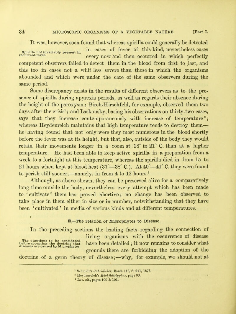 It waSj however, soon found that whereas spirilla could generally be detected „ . .„ ,. . ,, . in cases of fever of this kind, nevertheless cases Spirilla not invariably present in recurrent fever. cvcry now and then occurred in which perfectly competent observers failed to detect them in the blood from first to ^last, and this too in cases not a whit less severe than those in which the organisms abounded and which were under the care of the same observers during the same period. Some discrepancy exists in the results of different observers as to the pre- sence of spirilla during apyrexia periods, as well as regards their absence during the height of the paroxysm ; Birch-Hirschfeld, for example, observed them two days after the crisis^; and Laskousky, basing his observations on thirty-two cases, says that they increase contemporaneously with increase of temperature^; whereas Heydem^eich maintains that high temperature tends to destroy them— he having found that not only were they most numerous in the blood shortly before the fever was at its height, but that, also, outside of the body they would retain their movements longer in a room at 18° to 21° C. than at a higher temperature. He had been able to keep active sph^illa in a preparation from a week to a fortnight at this temperature, whereas the spirilla died in from 15 to 21 hours when kept at blood heat (37°—38° C). At 40°—41° C. they were found to perish still sooner,—namely, in from 4 to 12 hours.^ Although, as above shewn, they can be preserved alive for a comparatively long time outside the body, nevertheless every attempt which has been made to ' cultivate' them has proved abortive; no change has been observed to take place in them either in size or in number, notwithstanding that they have been ' cultivated' in media of various kinds and at different temperatures. E.—The relation of Microph.ytes to Disease. In the preceding sections the leading facts regarding the connection of living organisms with the occurrence of disease The questions to be considered , , i , •-, t -i • i. ' i li. before accepting the doctrine that havc Dcen detailedit uow rcmaius to cousicler wnat diseases are caused by Microphytes. grounds there are forbidding the adoption of the doctrine of a germ theory of disease;—^why, for example, we should not at > Scbmidt's Jahrliiclier, Band. 116, S. 211, 1875, ^ Heydenreich's RucJcfallstyphus, page 39. • ' Loc. cit., pages 100 & 101.