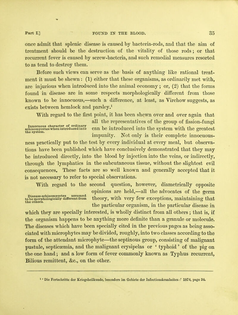 once admit that splenic disease is caused by bacteria-rods, and that the aim of treatment should be the destruction of the vitality of those rods; or that recurrent fever is caused by screw-bacteria, and such remedial measures resorted to as tend to destroy them. Before such views can serve as the basis of anything like rational treat- ment it must be shewn: (1) either that these organisms, as ordinarily met with, are injurious when introduced into the animal economy ; or, (2) that the forms found in disease are in some respects morphologically different from those known to be innocuous,—such a difference, at least, as Virchow suggests, as exists between hemlock and parsley.^ With regard to the first point, it has been shewn over and over again that all the representatives of the group of fission-fungi Innocuous cliaracter of ordinary t • j. i t • j j^i i • ii ii i , schizomyceteswhenintroducedinto cau DC mtrocLuced mto tho svstcm With thc greatest the system. . . , . . impunity. Not only is their complete innocuous- ness practically put to the test by every individual at every meal, but observa- tions have been published which have conclusively demonstrated that they may be introduced directly, into the blood by injection into the veins, or indirectly, through the lymphatics in the subcutaneous tissue, without the shghtest evil consequences. These facts are so weU known and generally accepted that it is not necessary to refer to special observations. With regard to the second question, however, diametrically opposite opinions are held,—all the advocates of the germ Disease-scliizoinycetes assumed .,, « • j • • ii j to be morpkoiogicaiiy different from tneorVj With vcry icw cxccptions, maintaining that the others. . . i ' & the particular organism, m the particular disease in which they are specially interested, is wholly distinct from all others ; that is, if the organism happens to be anything more definite than a granule or molecule. The diseases which have been specially cited in the previous pages as being asso- ciated with microphytes may be divided, roughly, into two classes according to the form of the attendant microphyte—^the septinous group, consisting of malignant pustule, septicaemia, and the malignant erysipelas or ' typhoid' of the pig on the one hand; and a low form of fever commonly known as Typhus recurrent. Bilious remittent, &c., on the other. ' Die Fortschritte der Kriegsheilkunde, besonders im Gebiete der Infeotionskranlieiten :' 1874, page 34.