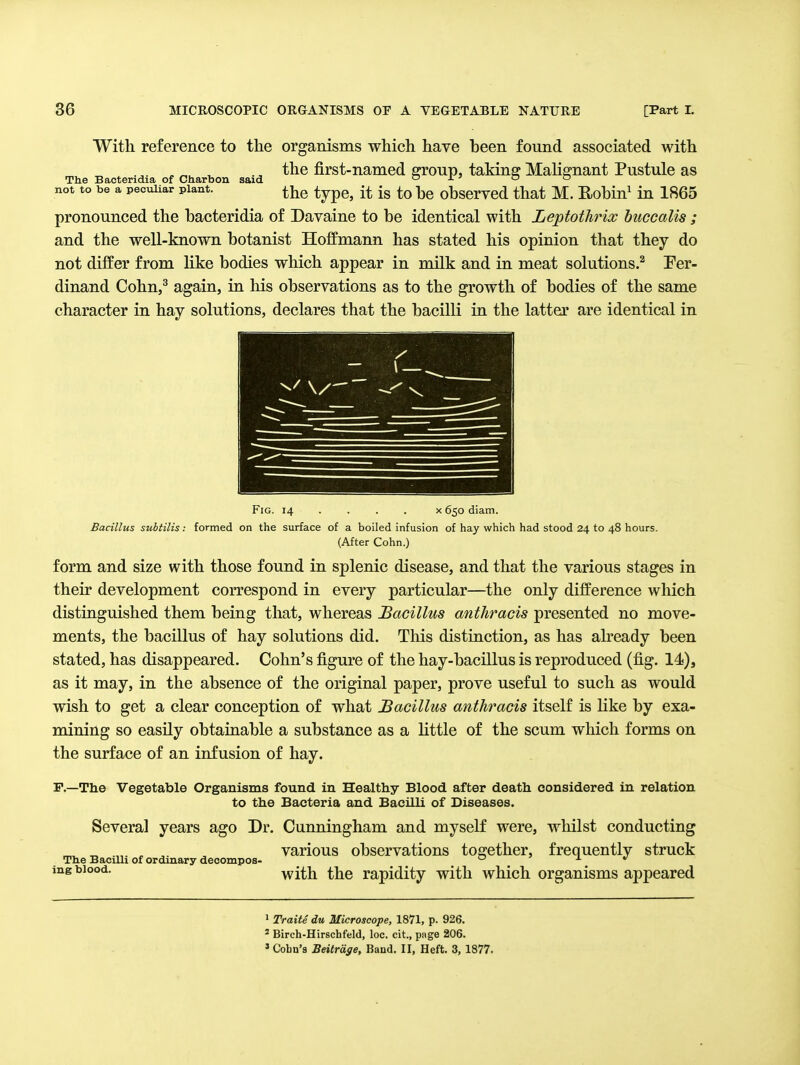 With reference to the organisms which have been found associated with .,. , „^ ^ the first-named ffronp, taking Malignant Pustule as The Bactendia of Ctiarbon said o x ' o o not to be a peculiar plant. ^^iG typc, it is to Lc obscrvcd that M. Robln^ in 1865 pronounced the bacteridia of Davaine to be identical with Leptothrix buccalis ; and the well-known botanist Hoffmann has stated his opinion that they do not differ from like bodies wliich appear in milk and in meat solutions.^ Per- dinand Cohn,^ again, in his observations as to the growth of bodies of the same character in hay solutions, declares that the bacilli in the latter are identical in Fig. 14 ... . X 650 diam. Bacillus subtilis: formed on the surface of a boiled Infusion of hay which had stood 24 to 48 hours. (After Cohn.) form and size with those found in splenic disease, and that the various stages in their development correspond in every particular—the only difference which distinguished them being that, whereas Bacillus anthracis presented no move- ments, the bacillus of hay solutions did. This distinction, as has abeady been stated, has disappeared. Cohn's figure of the hay-bacillus is reproduced (fig. 14), as it may, in the absence of the original paper, prove useful to such as would wish to get a clear conception of what Bacillus anthracis itself is like by exa- mining so easily obtainable a substance as a little of the scum which forms on the surface of an infusion of hay. F.—The Vegetable Organisms found in Healthy Blood after death considered in relation to the Bacteria and Bacilli of Diseases. Several years ago Dr. Cunningham and myself were, whilst conducting rr,^ ^ . , various observations together, frequently struck The Bacilli of ordinary decompos-  _ x ^ ing blood. with the rapidity with which organisms appeared 1 Traite du Microscope, 1871, p. 926. * Birch-Hirscbfeld, loc, cit., page 206. » Cohn's Beitrdge, Band. II, Heft. 3, 1877.