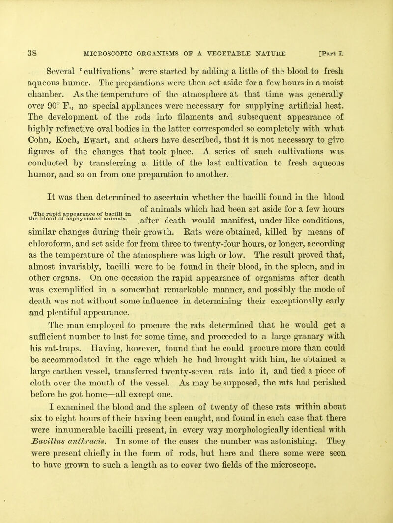 Several ' cultivations' were started by adding a little of the blood to fresh aqueous humor. The preparations were then set aside for a few hours in a moist chamber. As the temperature of the atmosphere at that time was generally over 90° P., no special appliances were necessary for supplying artificial heat. The development of the rods into filaments and subsequent appearance of highly refractive oval bodies in the latter corresponded so completely with what Cohn, Koch, Ewart, and others have described, that it is not necessary to give figures of the changes that took place. A series of such cultivations was conducted by transferring a little of the last cultivation to fresh aqueous humor, and so on from one preparation to another. It was then determined to ascertain whether the bacilli found in the blood similar changes during their growth. Rats were obtained, killed by means of chloroform, and set aside for from three to twenty-fom' hours, or longer, according as the temperature of the atmosphere was high or low. The result proved that, almost invariably, bacilli were to be found in their blood, in the spleen, and in other organs. On one occasion the rapid appearance of organisms after death was exemplified in a somewhat remarkable manner, and possibly the mode of death was not without some influence in determining then' exceptionally early and plentiful appearance. The man employed to procure the rats determined that he would get a sufficient number to last for some time, and proceeded to a large granary with his rat-traps. Having, however, found that he could procure more than could be accommodated in the cage which he had brought with him, he obtained a large earthen vessel, transferred twenty-seven rats into it, and tied a piece of cloth over the mouth of the vessel. As may be supposed, the rats had perished before he got home—all except one. I examined the blood and the spleen of twenty of these rats within about six to eight hours of their having been caught, and found in each case that there were innumerable baciUi present, in every way morphologically identical with Bacillus anthracis. In some of the cases the number was astonishing. They were present chiefly in the form of rods, but here and there some were seen to have grown to such a length as to cover two fields of the microscope. The rapid appearance of bacilli in the blood of asphyxiated animals. of animals which had been set aside for a few hours after death would manifest, under like conditions,