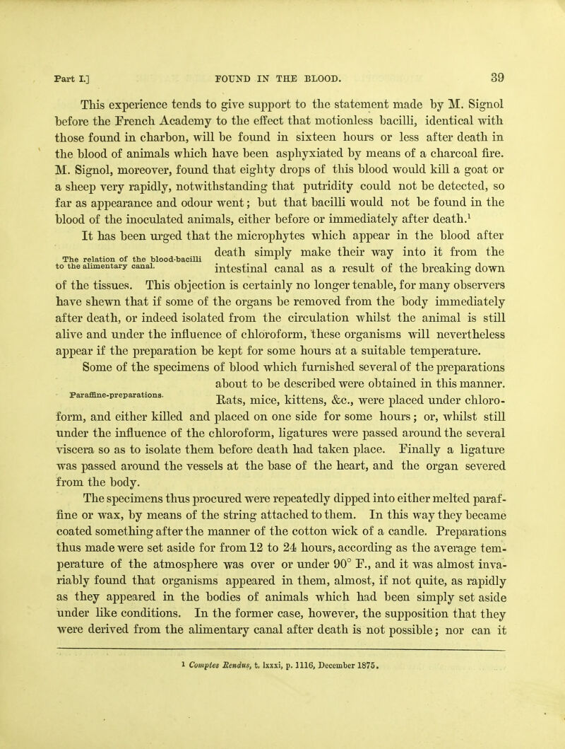 This experience tends to give support to the statement made by M. Signol before the Erench Academy to the effect that motionless bacilli, identical with those found in charbon, will be found in sixteen hours or less after death in the blood of animals which have been asphyxiated by means of a charcoal fire. M. Signol, moreover, found that eighty drops of this blood would kill a goat or a sheep very rapidly, notwithstanding that putridity could not be detected, so far as appearance and odour went; but that bacilli would not be found in the blood of the inoculated animals, either before or immediately after death.^ It has been urged that the microphytes which appear in the blood after death simply make their way into it from the The relation of the blood-bacilli  to the alimentary canal. intcstiual caual as a rcsult of thc breaking down of the tissues. This objection is certainly no longer tenable, for many observers have shewn that if some of the organs be removed from the body immediately after death, or indeed isolated from the circulation whilst the animal is still alive and under the influence of chloroform, these organisms will nevertheless appear if the preparation be kept for some hours at a suitable temperature. Some of the specimens of blood which furnished several of the preparations about to be described were obtained in this manner. Paraffine-preparations. Rats, mico, kittcus, &c., wcrc placcd Under chloro- form, and either killed and placed on one side for some hours; or, whilst still under the influence of the chloroform, ligatures were passed around the several viscera so as to isolate them before death had taken place. ^Finally a ligature was passed around the vessels at the base of the heart, and the organ severed from the body. The specimens thus procured were repeatedly dipped into either melted paraf- fine or wax, by means of the string attached to them. In this way they became coated something after the manner of the cotton wick of a candle. Preparations thus made were set aside for from 12 to 24 hours, according as the average tem- perature of the atmosphere was over or under 90° P., and it was almost inva- riably found that organisms appeared in them, almost, if not quite, as rapidly as they appeared in the bodies of animals which had been simply set aside under like conditions. In the former case, however, the supposition that they were derived from the alimentary canal after death is not possible; nor can it 1 Comptes Eendus, t. Ixxxi, p. 1116, December 1875.